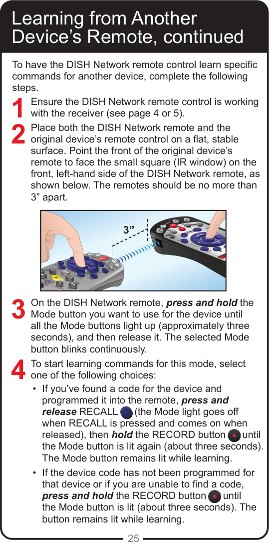 25To have the DISH Network remote control learn specic commands for another device, complete the following steps.Ensure the DISH Network remote control is working with the receiver (see page 4 or 5). Place both the DISH Network remote and the original device&rsquo;s remote control on a at, stable surface. Point the front of the original device&rsquo;s remote to face the small square (IR window) on the front, left-hand side of the DISH Network remote, as shown below. The remotes should be no more than 3&rdquo; apart.On the DISH Network remote, press and hold the Mode button you want to use for the device until all the Mode buttons light up (approximately three seconds), and then release it. The selected Mode button blinks continuously.To start learning commands for this mode, select one of the following choices:&bull;  If you&rsquo;ve found a code for the device and programmed it into the remote, press and release RECALL      (the Mode light goes off when RECALL is pressed and comes on when released), then hold the RECORD button      until the Mode button is lit again (about three seconds). The Mode button remains lit while learning.&bull;  If the device code has not been programmed for that device or if you are unable to nd a code, press and hold the RECORD button      until the Mode button is lit (about three seconds). The button remains lit while learning. Learning from Another Device&rsquo;s Remote, continued3421
