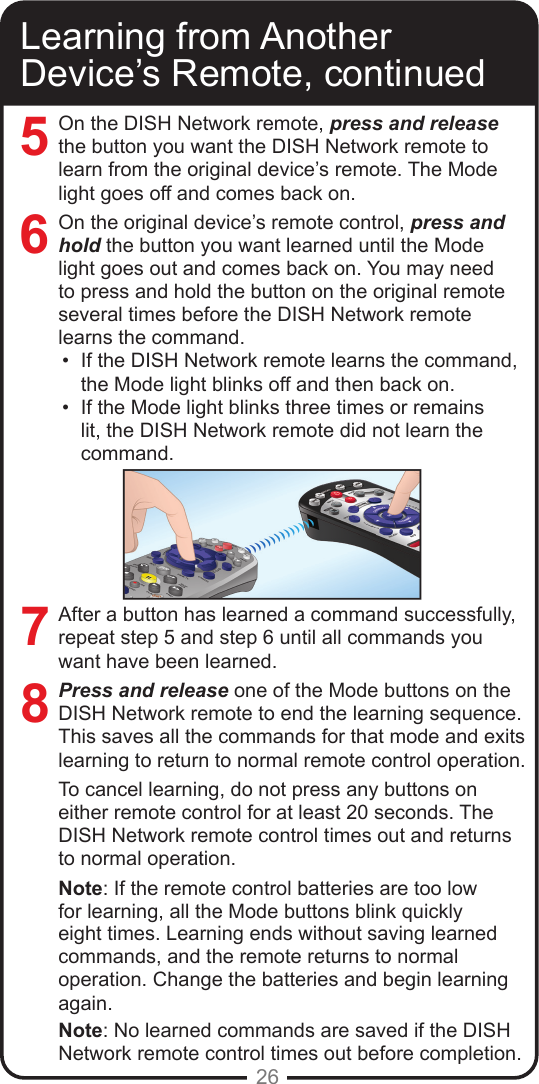 26Learning from Another Device&rsquo;s Remote, continuedOn the DISH Network remote, press and releasethe button you want the DISH Network remote to learn from the original device&rsquo;s remote. The Mode light goes off and comes back on.On the original device&rsquo;s remote control, press and hold the button you want learned until the Mode light goes out and comes back on. You may need to press and hold the button on the original remote several times before the DISH Network remote learns the command.&bull;  If the DISH Network remote learns the command, the Mode light blinks off and then back on. &bull;  If the Mode light blinks three times or remains lit, the DISH Network remote did not learn the command.After a button has learned a command successfully, repeat step 5 and step 6 until all commands you want have been learned.Press and release one of the Mode buttons on the DISH Network remote to end the learning sequence. This saves all the commands for that mode and exits learning to return to normal remote control operation.To cancel learning, do not press any buttons on either remote control for at least 20 seconds. The DISH Network remote control times out and returns to normal operation.Note: If the remote control batteries are too low for learning, all the Mode buttons blink quickly eight times. Learning ends without saving learned commands, and the remote returns to normal operation. Change the batteries and begin learning again.Note: No learned commands are saved if the DISH Network remote control times out before completion.7685