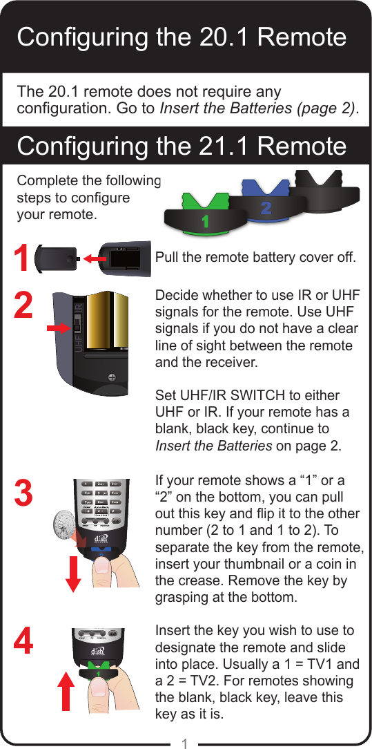 1Conguring the 20.1 RemoteConguring the 21.1 RemoteThe 20.1 remote does not require any conguration. Go to Insert the Batteries (page 2).1234Pull the remote battery cover off.Decide whether to use IR or UHF signals for the remote. Use UHF signals if you do not have a clear line of sight between the remote and the receiver. Set UHF/IR SWITCH to either UHF or IR. If your remote has a blank, black key, continue to  Insert the Batteries on page 2.If your remote shows a &ldquo;1&rdquo; or a &ldquo;2&rdquo; on the bottom, you can pull out this key and ip it to the other number (2 to 1 and 1 to 2). To separate the key from the remote, insert your thumbnail or a coin in the crease. Remove the key by grasping at the bottom.Insert the key you wish to use to designate the remote and slide into place. Usually a 1 = TV1 and a 2 = TV2. For remotes showing the blank, black key, leave this key as it is.Complete the following steps to congure your remote.
