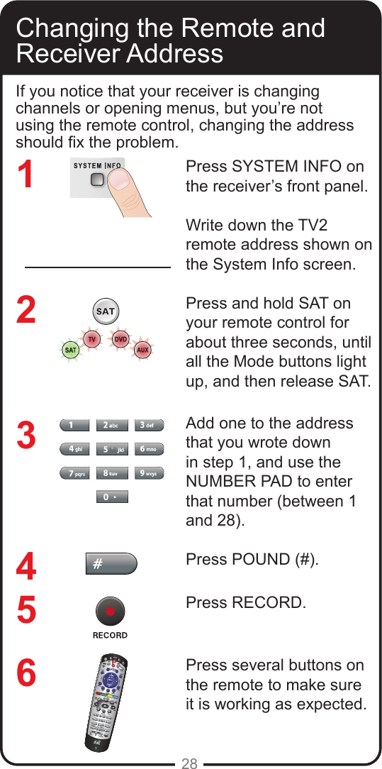 28Changing the Remote and Receiver AddressIf you notice that your receiver is changing channels or opening menus, but you&rsquo;re not using the remote control, changing the address should x the problem.Press SYSTEM INFO on the receiver&rsquo;s front panel. Write down the TV2 remote address shown on the System Info screen.Press and hold SAT on your remote control for about three seconds, until all the Mode buttons light up, and then release SAT.Add one to the address that you wrote down in step 1, and use the NUMBER PAD to enter that number (between 1 and 28).Press POUND (#).Press RECORD.Press several buttons on the remote to make sure it is working as expected.123456