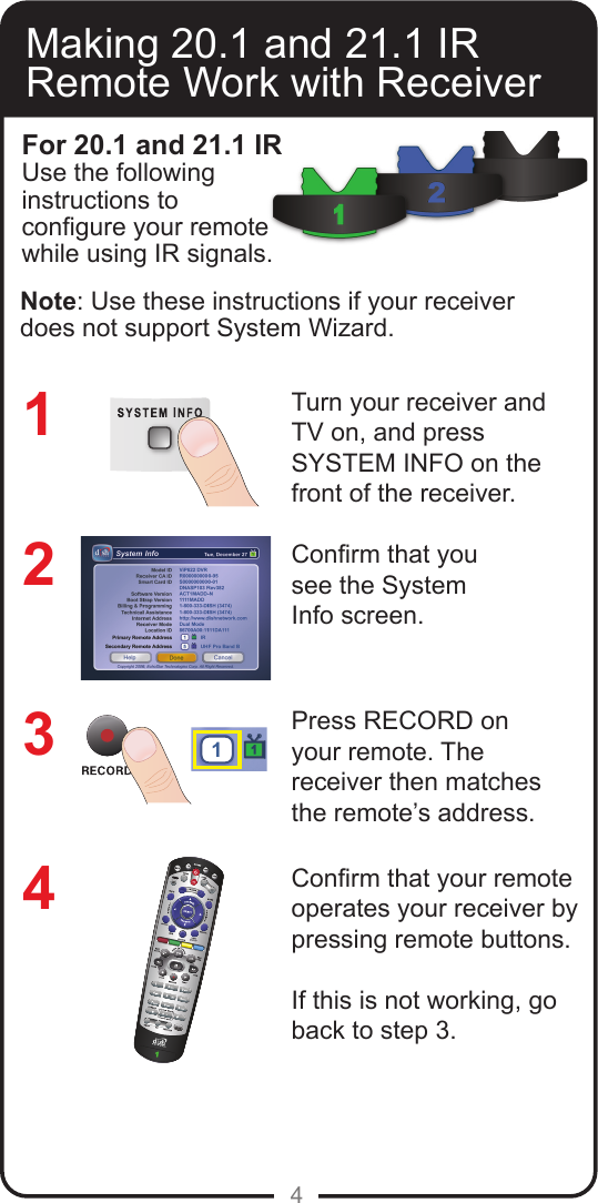 4Making 20.1 and 21.1 IR Remote Work with ReceiverTurn your receiver andTV on, and pressSYSTEM INFO on thefront of the receiver.Conrm that yousee the SystemInfo screen.Press RECORD onyour remote. The receiver then matches the remote&rsquo;s address.Conrm that your remote operates your receiver by pressing remote buttons. If this is not working, go back to step 3.12341For 20.1 and 21.1 IRUse the following instructions to congure your remote while using IR signals. Note: Use these instructions if your receiver does not support System Wizard.