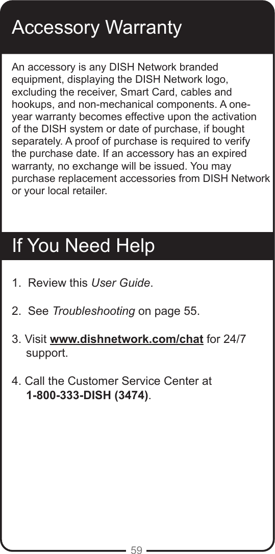 59Accessory WarrantyAn accessory is any DISH Network branded equipment, displaying the DISH Network logo, excluding the receiver, Smart Card, cables and hookups, and non-mechanical components. A one-year warranty becomes effective upon the activation of the DISH system or date of purchase, if bought separately. A proof of purchase is required to verify the purchase date. If an accessory has an expired warranty, no exchange will be issued. You may purchase replacement accessories from DISH Network or your local retailer.If You Need Help1.  Review this User Guide.2.  See Troubleshooting on page 55.3. Visit www.dishnetwork.com/chat for 24/7 support.4. Call the Customer Service Center at       1-800-333-DISH (3474). 