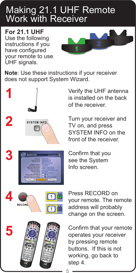5Making 21.1 UHF Remote Work with ReceiverVerify the UHF antenna is installed on the back of the receiver.Turn your receiver andTV on, and pressSYSTEM INFO on thefront of the receiver.Conrm that yousee the SystemInfo screen.Press RECORD onyour remote. The remote address will probably change on the screen.Conrm that your remote operates your receiver by pressing remote buttons.  If this is not working, go back to  step 4.32145For 21.1 UHFUse the following instructions if you have congured your remote to use UHF signals.11Note: Use these instructions if your receiver does not support System Wizard.
