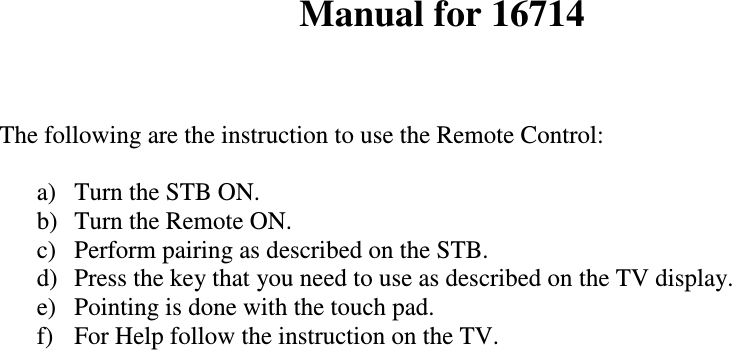   Manual for 16714   The following are the instruction to use the Remote Control:   a)  Turn the STB ON. b)  Turn the Remote ON.  c)  Perform pairing as described on the STB. d)  Press the key that you need to use as described on the TV display. e)  Pointing is done with the touch pad.  f)  For Help follow the instruction on the TV.                                 