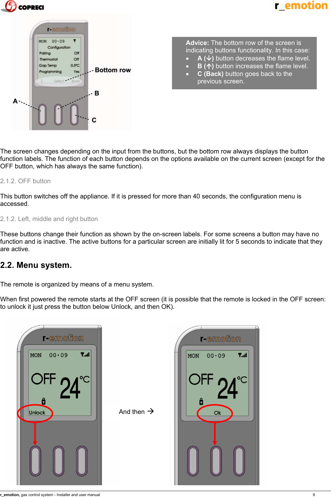    r_emotion, gas control system - Installer and user manual                                                                                                                                                                                                                            9    The screen changes depending on the input from the buttons, but the bottom row always displays the button function labels. The function of each button depends on the options available on the current screen (except for the OFF button, which has always the same function). 2.1.2. OFF button This button switches off the appliance. If it is pressed for more than 40 seconds, the configuration menu is accessed. 2.1.2. Left, middle and right button These buttons change their function as shown by the on-screen labels. For some screens a button may have no function and is inactive. The active buttons for a particular screen are initially lit for 5 seconds to indicate that they are active.  2.2. Menu system.  The remote is organized by means of a menu system.   When first powered the remote starts at the OFF screen (it is possible that the remote is locked in the OFF screen: to unlock it just press the button below Unlock, and then OK).                 Advice: The bottom row of the screen is indicating buttons functionality. In this case: &bull; A (&Egrave;) button decreases the flame level. &bull; B (&Ccedil;) button increases the flame level. &bull; C (Back) button goes back to the previous screen. And then &AElig;