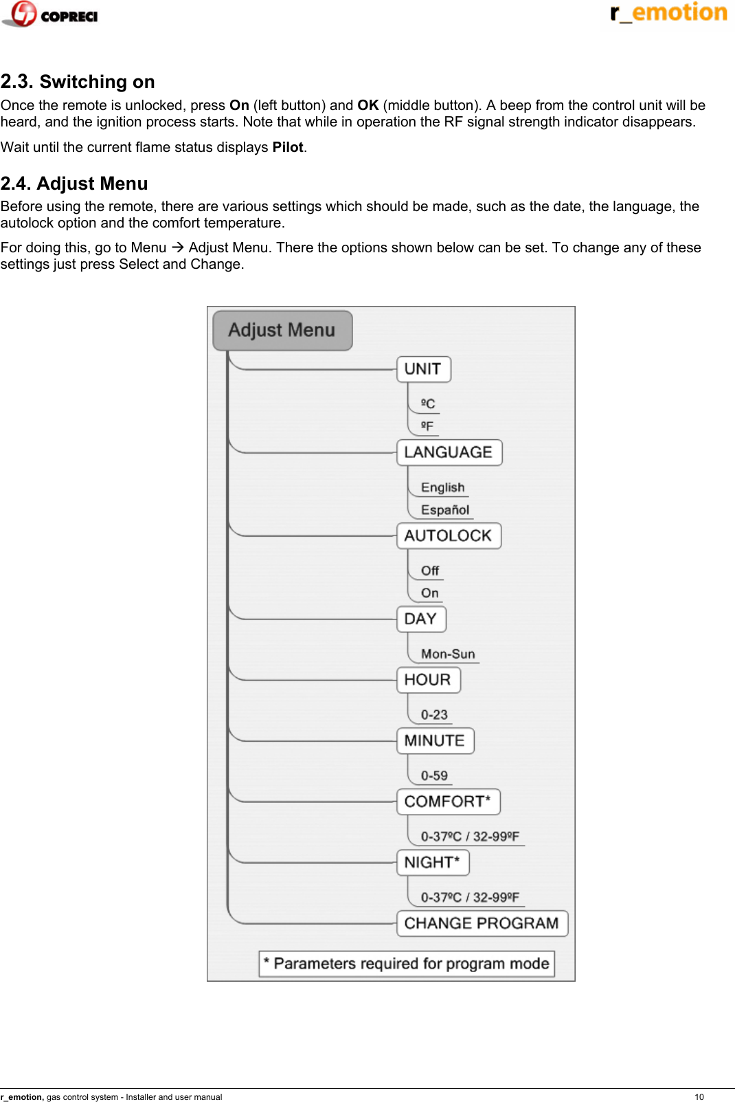    r_emotion, gas control system - Installer and user manual                                                                                                                                                                                                                            10  2.3. Switching on  Once the remote is unlocked, press On (left button) and OK (middle button). A beep from the control unit will be heard, and the ignition process starts. Note that while in operation the RF signal strength indicator disappears. Wait until the current flame status displays Pilot. 2.4. Adjust Menu Before using the remote, there are various settings which should be made, such as the date, the language, the autolock option and the comfort temperature. For doing this, go to Menu &AElig; Adjust Menu. There the options shown below can be set. To change any of these settings just press Select and Change.    
