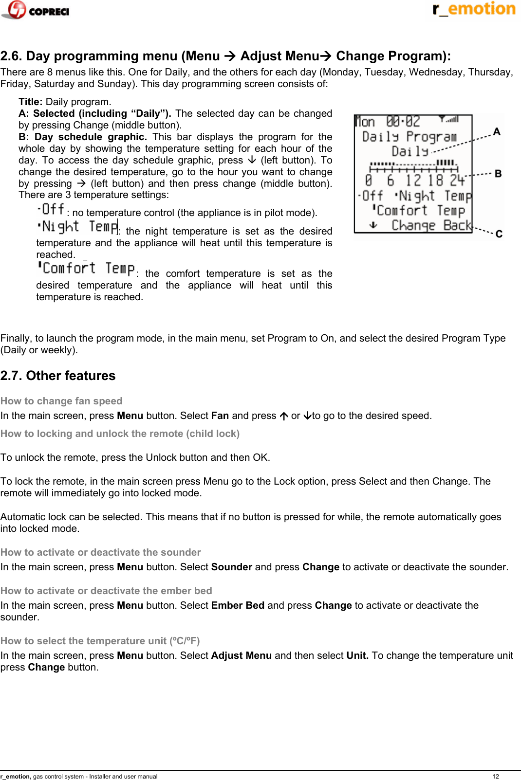    r_emotion, gas control system - Installer and user manual                                                                                                                                                                                                                            12  2.6. Day programming menu (Menu &AElig; Adjust Menu&AElig; Change Program): There are 8 menus like this. One for Daily, and the others for each day (Monday, Tuesday, Wednesday, Thursday, Friday, Saturday and Sunday). This day programming screen consists of: Title: Daily program. A: Selected (including &ldquo;Daily&rdquo;). The selected day can be changed by pressing Change (middle button). B: Day schedule graphic. This bar displays the program for the whole day by showing the temperature setting for each hour of the day. To access the day schedule graphic, press &Egrave; (left button). To change the desired temperature, go to the hour you want to change by pressing &AElig; (left button) and then press change (middle button). There are 3 temperature settings: : no temperature control (the appliance is in pilot mode). : the night temperature is set as the desired temperature and the appliance will heat until this temperature is reached. : the comfort temperature is set as the desired temperature and the appliance will heat until this temperature is reached.    Finally, to launch the program mode, in the main menu, set Program to On, and select the desired Program Type (Daily or weekly). 2.7. Other features How to change fan speed In the main screen, press Menu button. Select Fan and press &Ccedil; or &Egrave;to go to the desired speed. How to locking and unlock the remote (child lock) To unlock the remote, press the Unlock button and then OK. To lock the remote, in the main screen press Menu go to the Lock option, press Select and then Change. The remote will immediately go into locked mode. Automatic lock can be selected. This means that if no button is pressed for while, the remote automatically goes into locked mode. How to activate or deactivate the sounder In the main screen, press Menu button. Select Sounder and press Change to activate or deactivate the sounder. How to activate or deactivate the ember bed In the main screen, press Menu button. Select Ember Bed and press Change to activate or deactivate the sounder. How to select the temperature unit (&ordm;C/&ordm;F) In the main screen, press Menu button. Select Adjust Menu and then select Unit. To change the temperature unit press Change button.    