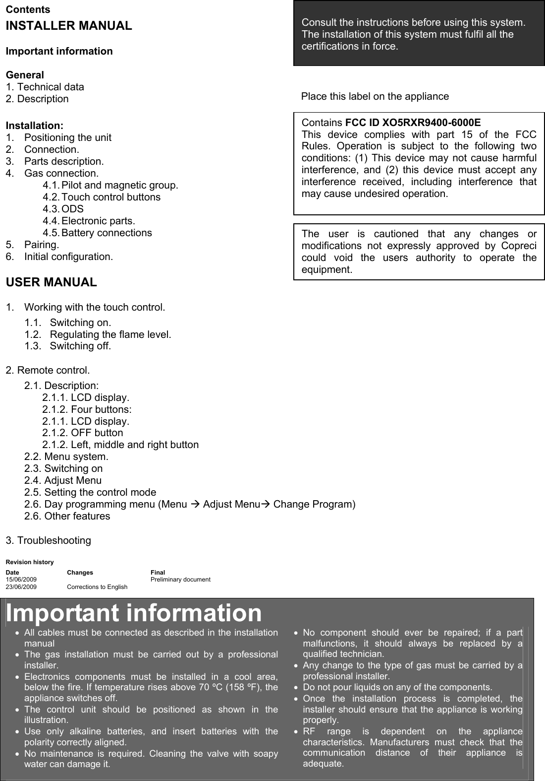   Contents INSTALLER MANUAL Important information  General 1. Technical data 2. Description  Installation: 1.  Positioning the unit 2. Connection. 3. Parts description. 4. Gas connection. 4.1. Pilot and magnetic group. 4.2. Touch control buttons 4.3. ODS 4.4. Electronic  parts. 4.5. Battery  connections 5. Pairing. 6. Initial configuration. USER MANUAL 1.  Working with the touch control. 1.1. Switching on. 1.2.  Regulating the flame level. 1.3. Switching off. 2. Remote control. 2.1. Description: 2.1.1. LCD display. 2.1.2. Four buttons: 2.1.1. LCD display.  2.1.2. OFF button 2.1.2. Left, middle and right button 2.2. Menu system. 2.3. Switching on  2.4. Adjust Menu 2.5. Setting the control mode 2.6. Day programming menu (Menu &AElig; Adjust Menu&AElig; Change Program) 2.6. Other features 3. Troubleshooting Revision history Date Changes  Final 15/06/2009   Preliminary document 23/06/2009  Corrections to English       Important information &bull;  All cables must be connected as described in the installation manual &bull; The gas installation must be carried out by a professional installer. &bull; Electronics components must be installed in a cool area, below the fire. If temperature rises above 70 &ordm;C (158 &ordm;F), the appliance switches off. &bull; The control unit should be positioned as shown in the illustration.  &bull; Use only alkaline batteries, and insert batteries with the polarity correctly aligned. &bull; No maintenance is required. Cleaning the valve with soapy water can damage it.  &bull; No component should ever be repaired; if a part malfunctions, it should always be replaced by a qualified technician. &bull;  Any change to the type of gas must be carried by a professional installer. &bull;  Do not pour liquids on any of the components. &bull; Once the installation process is completed, the installer should ensure that the appliance is working properly. &bull; RF range is dependent on the appliance characteristics. Manufacturers must check that the communication distance of their appliance is adequate.   Consult the instructions before using this system. The installation of this system must fulfil all the certifications in force. Contains FCC ID XO5RXR9400-6000E This device complies with part 15 of the FCC Rules. Operation is subject to the following two conditions: (1) This device may not cause harmful interference, and (2) this device must accept any interference received, including interference that may cause undesired operation.  Place this label on the appliance The user is cautioned that any changes or modifications not expressly approved by Copreci could void the users authority to operate the equipment. 