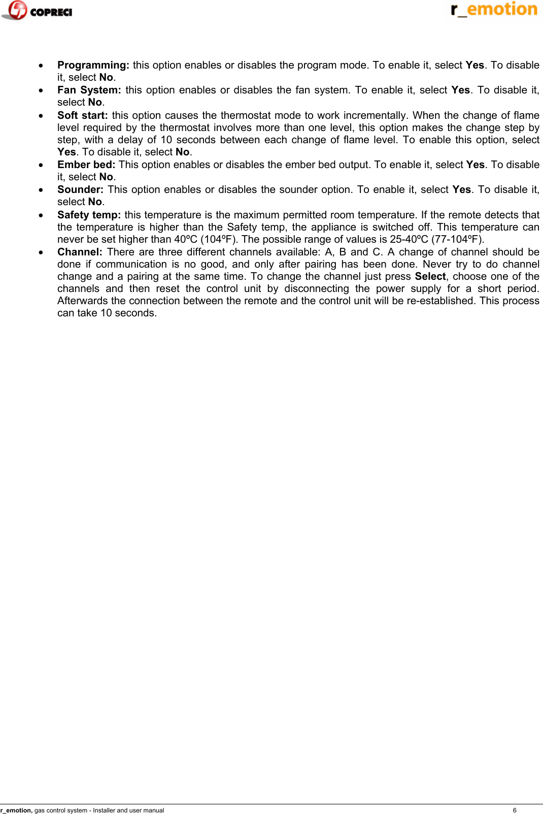    r_emotion, gas control system - Installer and user manual                                                                                                                                                                                                                            6    &bull; Programming: this option enables or disables the program mode. To enable it, select Yes. To disable it, select No. &bull; Fan System: this option enables or disables the fan system. To enable it, select Yes. To disable it, select No. &bull; Soft start: this option causes the thermostat mode to work incrementally. When the change of flame level required by the thermostat involves more than one level, this option makes the change step by step, with a delay of 10 seconds between each change of flame level. To enable this option, select Yes. To disable it, select No. &bull; Ember bed: This option enables or disables the ember bed output. To enable it, select Yes. To disable it, select No. &bull; Sounder: This option enables or disables the sounder option. To enable it, select Yes. To disable it, select No. &bull; Safety temp: this temperature is the maximum permitted room temperature. If the remote detects that the temperature is higher than the Safety temp, the appliance is switched off. This temperature can never be set higher than 40&ordm;C (104&ordm;F). The possible range of values is 25-40&ordm;C (77-104&ordm;F). &bull; Channel: There are three different channels available: A, B and C. A change of channel should be done if communication is no good, and only after pairing has been done. Never try to do channel change and a pairing at the same time. To change the channel just press Select, choose one of the channels and then reset the control unit by disconnecting the power supply for a short period. Afterwards the connection between the remote and the control unit will be re-established. This process can take 10 seconds.  e one of the channels and then reset the control unit by disconnecting the power supply for a short period. Afterwards the connection between the remote and the control unit will be re-established. This process can take 10 seconds.                                     
