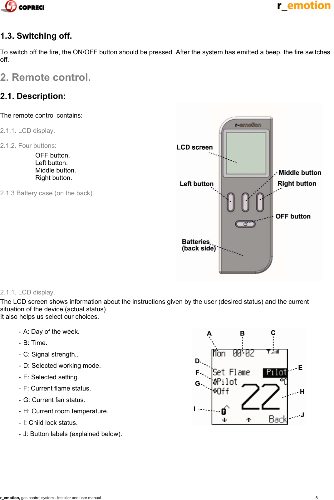    r_emotion, gas control system - Installer and user manual                                                                                                                                                                                                                            8  1.3. Switching off. To switch off the fire, the ON/OFF button should be pressed. After the system has emitted a beep, the fire switches off. 2. Remote control. 2.1. Description:  The remote control contains:  2.1.1. LCD display. 2.1.2. Four buttons: OFF button. Left button. Middle button. Right button. 2.1.3 Battery case (on the back).   2.1.1. LCD display.  The LCD screen shows information about the instructions given by the user (desired status) and the current situation of the device (actual status). It also helps us select our choices.  - A: Day of the week. - B: Time. - C: Signal strength.. - D: Selected working mode. - E: Selected setting. - F: Current flame status. - G: Current fan status. - H: Current room temperature. - I: Child lock status. - J: Button labels (explained below).  