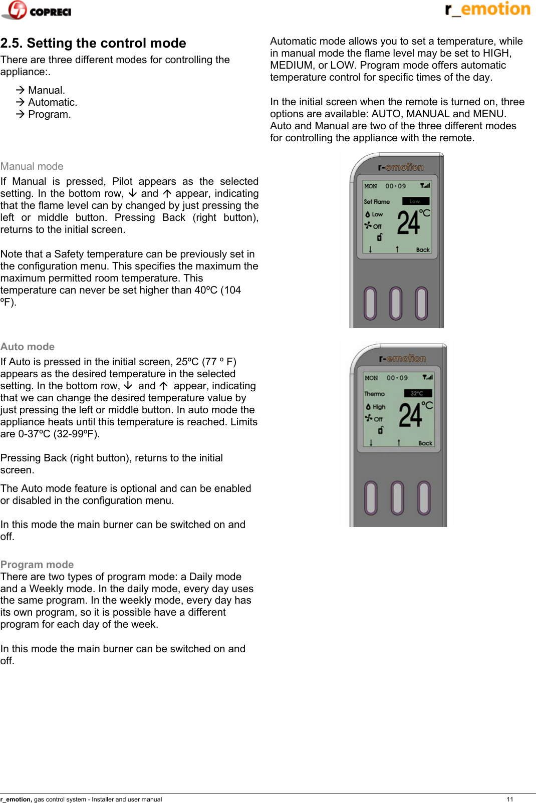    r_emotion, gas control system - Installer and user manual                                                                                                                                                                                                                            11 2.5. Setting the control mode There are three different modes for controlling the appliance:. &AElig; Manual. &AElig; Automatic. &AElig; Program.  Automatic mode allows you to set a temperature, while in manual mode the flame level may be set to HIGH, MEDIUM, or LOW. Program mode offers automatic temperature control for specific times of the day. In the initial screen when the remote is turned on, three options are available: AUTO, MANUAL and MENU. Auto and Manual are two of the three different modes for controlling the appliance with the remote. Manual mode If Manual is pressed, Pilot appears as the selected setting. In the bottom row, &Egrave; and &Ccedil; appear, indicating that the flame level can by changed by just pressing the left or middle button. Pressing Back (right button), returns to the initial screen. Note that a Safety temperature can be previously set in the configuration menu. This specifies the maximum the maximum permitted room temperature. This temperature can never be set higher than 40&ordm;C (104 &ordm;F).  Auto mode If Auto is pressed in the initial screen, 25&ordm;C (77 &ordm; F)  appears as the desired temperature in the selected setting. In the bottom row, &Egrave;  and &Ccedil;  appear, indicating that we can change the desired temperature value by just pressing the left or middle button. In auto mode the appliance heats until this temperature is reached. Limits are 0-37&ordm;C (32-99&ordm;F).  Pressing Back (right button), returns to the initial screen. The Auto mode feature is optional and can be enabled or disabled in the configuration menu. In this mode the main burner can be switched on and off.  Program mode There are two types of program mode: a Daily mode and a Weekly mode. In the daily mode, every day uses the same program. In the weekly mode, every day has its own program, so it is possible have a different program for each day of the week. In this mode the main burner can be switched on and off.       