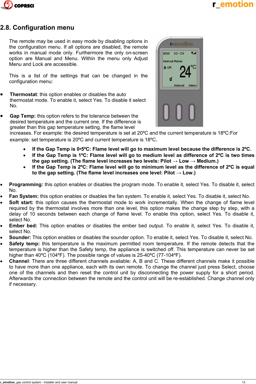    r_emotion, gas control system - Installer and user manual                                                                                                                                                                                                                            13  2.8. Configuration menu  The remote may be used in easy mode by disabling options in the configuration menu. If all options are disabled, the remote works in manual mode only. Furthermore the only on-screen option are Manual and Menu. Within the menu only Adjust Menu and Lock are accessible.  This is a list of the settings that can be changed in the configuration menu:  &bull; Thermostat: this option enables or disables the auto thermostat mode. To enable it, select Yes. To disable it select No. &bull; Gap Temp: this option refers to the tolerance between the desired temperature and the current one. If the difference is greater than this gap temperature setting, the flame level increases. For example: the desired temperature is set at 20&ordm;C and the current temperature is 18&ordm;C:For example: set temperature is 20&ordm;C and current temperature is 18&ordm;C. &bull; If the Gap Temp is 0&bull;5&ordm;C: Flame level will go to maximum level because the difference is 2&ordm;C. &bull; If the Gap Temp is 1&ordm;C: Flame level will go to medium level as difference of 2&ordm;C is two times the gap setting. (The flame level increases two levels: Pilot &rarr; Low &rarr; Medium.) &bull; If the Gap Temp is 2&ordm;C: Flame level will go to minimum level as the difference of 2&ordm;C is equal to the gap setting. (The flame level increases one level: Pilot &rarr; Low.)  &bull; Programming: this option enables or disables the program mode. To enable it, select Yes. To disable it, select No. &bull; Fan System: this option enables or disables the fan system. To enable it, select Yes. To disable it, select No. &bull; Soft start: this option causes the thermostat mode to work incrementally. When the change of flame level required by the thermostat involves more than one level, this option makes the change step by step, with a delay of 10 seconds between each change of flame level. To enable this option, select Yes. To disable it, select No. &bull; Ember bed: This option enables or disables the ember bed output. To enable it, select Yes. To disable it, select No. &bull; Sounder: This option enables or disables the sounder option. To enable it, select Yes. To disable it, select No. &bull; Safety temp: this temperature is the maximum permitted room temperature. If the remote detects that the temperature is higher than the Safety temp, the appliance is switched off. This temperature can never be set higher than 40&ordm;C (104&ordm;F). The possible range of values is 25-40&ordm;C (77-104&ordm;F). &bull; Channel: There are three different channels available: A, B and C. These different channels make it possible to have more than one appliance, each with its own remote. To change the channel just press Select, choose one of the channels and then reset the control unit by disconnecting the power supply for a short period. Afterwards the connection between the remote and the control unit will be re-established. Change channel only if necessary. 
