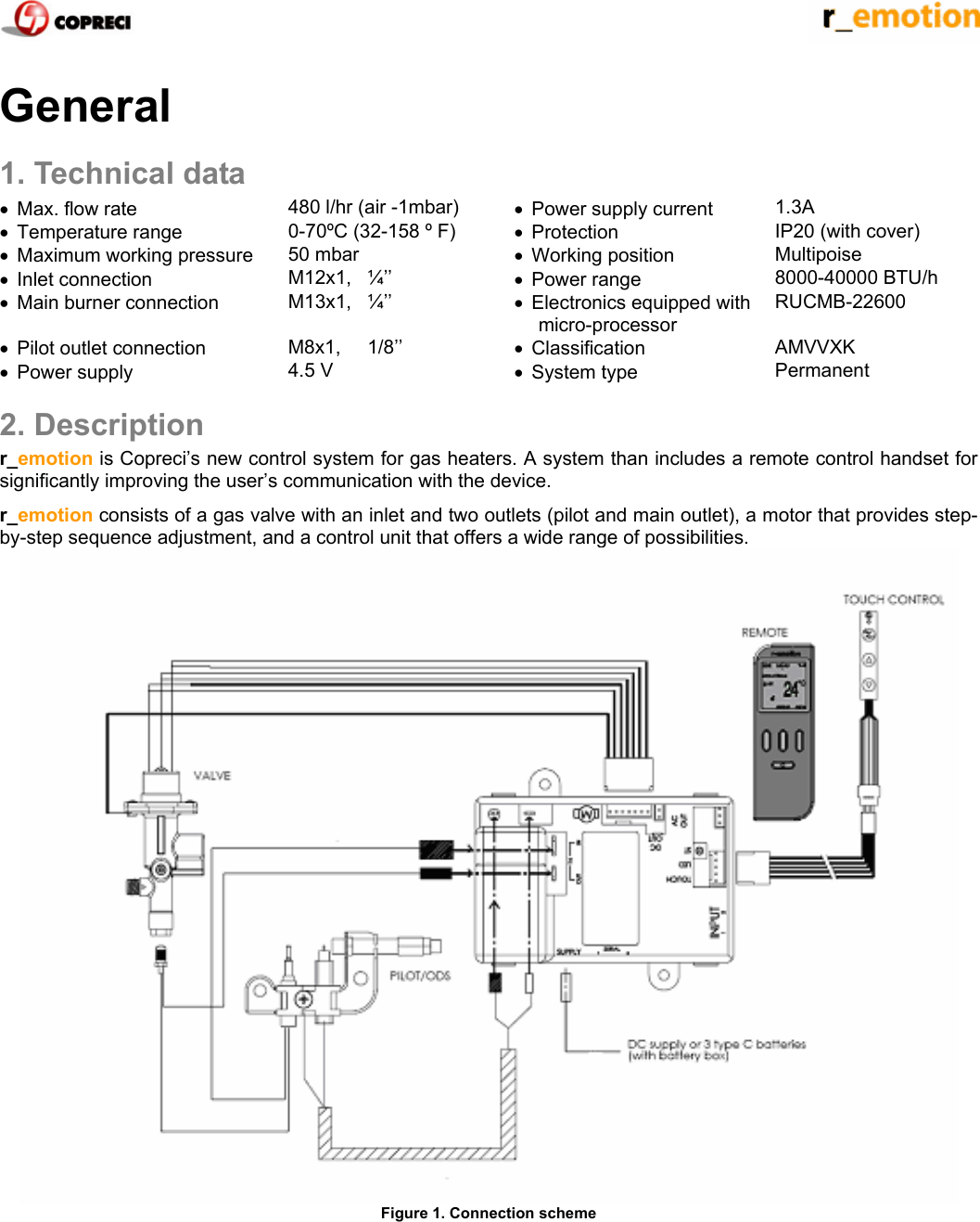    General 1. Technical data &bull;  Max. flow rate  480 l/hr (air -1mbar)  &bull;  Power supply current   1.3A &bull; Temperature range  0-70&ordm;C (32-158 &ordm; F)  &bull; Protection  IP20 (with cover) &bull;  Maximum working pressure  50 mbar  &bull; Working position  Multipoise &bull; Inlet connection  M12x1,   &frac14;&rsquo;&rsquo;   &bull; Power range  8000-40000 BTU/h &bull;  Main burner connection  M13x1,   &frac14;&rsquo;&rsquo;  &bull;  Electronics equipped with micro-processor RUCMB-22600 &bull;  Pilot outlet connection  M8x1,     1/8&rsquo;&rsquo;  &bull; Classification  AMVVXK &bull; Power supply  4.5 V  &bull; System type  Permanent 2. Description r_emotion is Copreci&rsquo;s new control system for gas heaters. A system than includes a remote control handset for significantly improving the user&rsquo;s communication with the device. r_emotion consists of a gas valve with an inlet and two outlets (pilot and main outlet), a motor that provides step-by-step sequence adjustment, and a control unit that offers a wide range of possibilities.  Figure 1. Connection scheme 