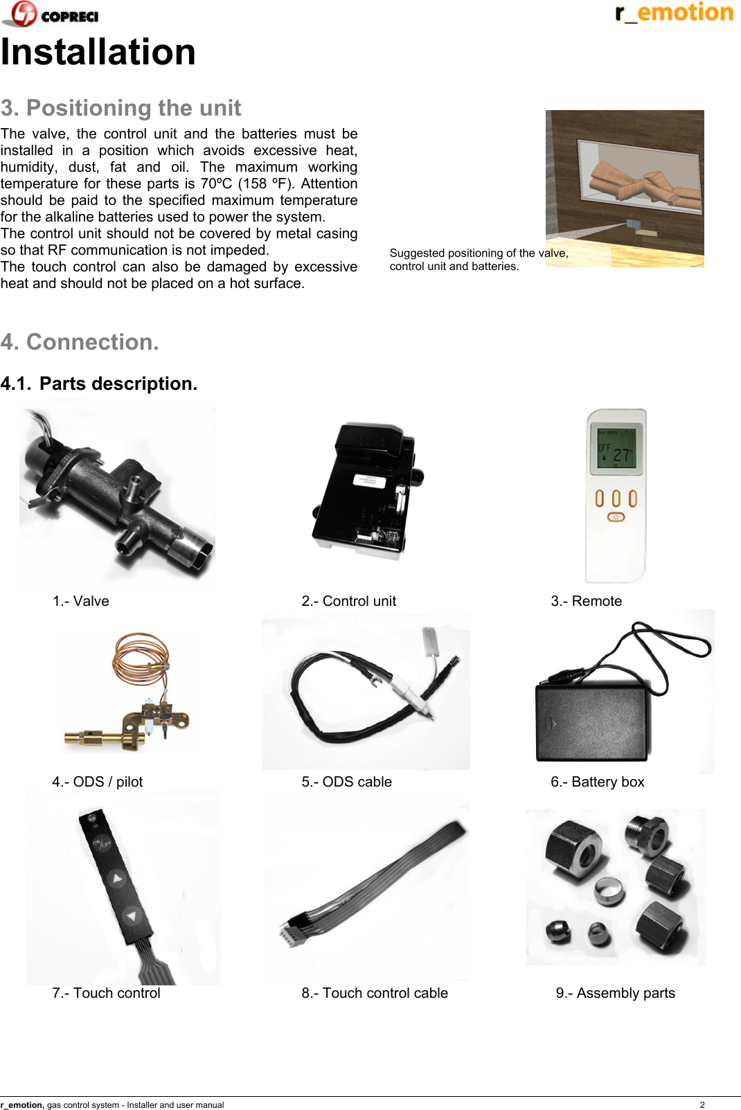    r_emotion, gas control system - Installer and user manual                                                                                                                                                                                                                            2 Installation 3. Positioning the unit The valve, the control unit and the batteries must be installed in a position which avoids excessive heat, humidity, dust, fat and oil. The maximum working temperature for these parts is 70&ordm;C (158 &ordm;F). Attention should be paid to the specified maximum temperature for the alkaline batteries used to power the system. The control unit should not be covered by metal casing so that RF communication is not impeded. The touch control can also be damaged by excessive heat and should not be placed on a hot surface.   4. Connection. 4.1. Parts description.    1.- Valve  2.- Control unit  3.- Remote    4.- ODS / pilot  5.- ODS cable  6.- Battery box    7.- Touch control  8.- Touch control cable  9.- Assembly parts  Suggested positioning of the valve, control unit and batteries. 