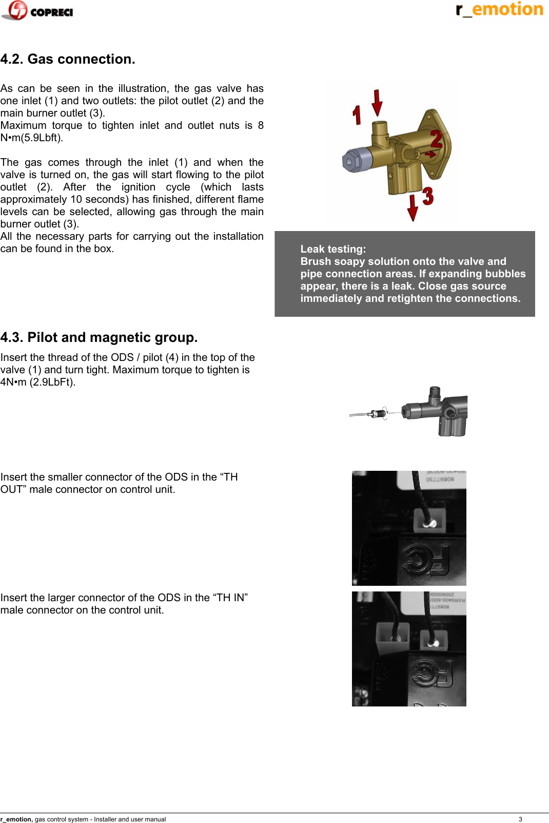   r_emotion, gas control system - Installer and user manual                                                                                                                                                                                                                            3  4.2. Gas connection.  As can be seen in the illustration, the gas valve has one inlet (1) and two outlets: the pilot outlet (2) and the main burner outlet (3).  Maximum torque to tighten inlet and outlet nuts is 8 N&bull;m(5.9Lbft).  The gas comes through the inlet (1) and when the valve is turned on, the gas will start flowing to the pilot outlet (2). After the ignition cycle (which lasts approximately 10 seconds) has finished, different flame levels can be selected, allowing gas through the main burner outlet (3). All the necessary parts for carrying out the installation can be found in the box.    Leak testing: Brush soapy solution onto the valve and pipe connection areas. If expanding bubbles appear, there is a leak. Close gas source immediately and retighten the connections.   4.3. Pilot and magnetic group. Insert the thread of the ODS / pilot (4) in the top of the valve (1) and turn tight. Maximum torque to tighten is 4N&bull;m (2.9LbFt).  Insert the smaller connector of the ODS in the &ldquo;TH OUT&rdquo; male connector on control unit.   Insert the larger connector of the ODS in the &ldquo;TH IN&rdquo; male connector on the control unit.   