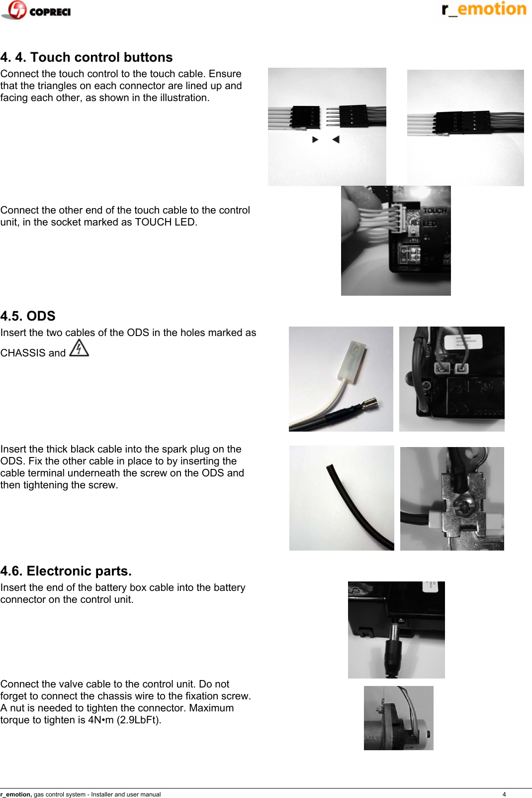    r_emotion, gas control system - Installer and user manual                                                                                                                                                                                                                            4  4. 4. Touch control buttons Connect the touch control to the touch cable. Ensure that the triangles on each connector are lined up and facing each other, as shown in the illustration.           Connect the other end of the touch cable to the control unit, in the socket marked as TOUCH LED.   4.5. ODS Insert the two cables of the ODS in the holes marked as CHASSIS and        Insert the thick black cable into the spark plug on the ODS. Fix the other cable in place to by inserting the cable terminal underneath the screw on the ODS and then tightening the screw.            4.6. Electronic parts. Insert the end of the battery box cable into the battery connector on the control unit.   Connect the valve cable to the control unit. Do not forget to connect the chassis wire to the fixation screw. A nut is needed to tighten the connector. Maximum torque to tighten is 4N&bull;m (2.9LbFt).  