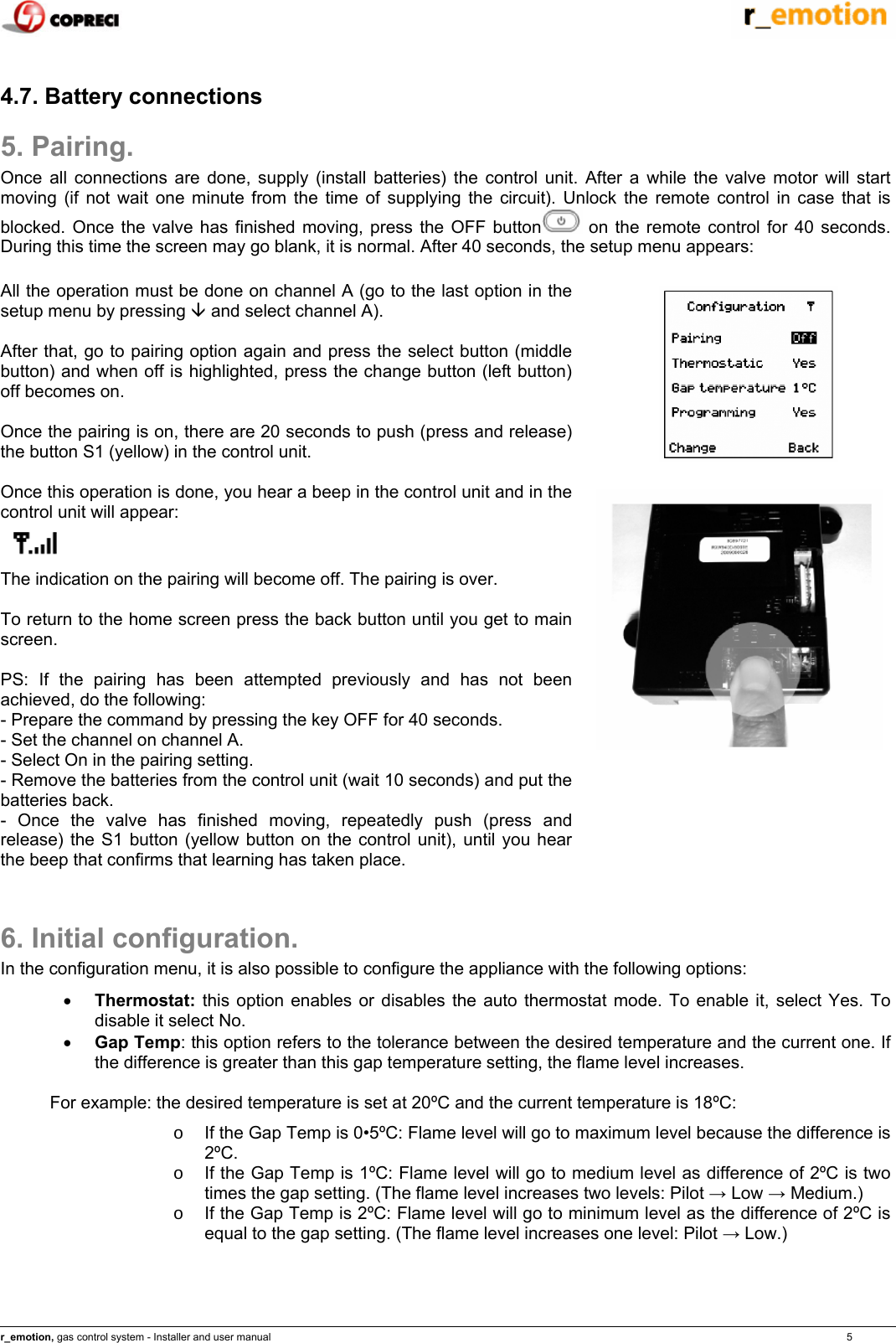    r_emotion, gas control system - Installer and user manual                                                                                                                                                                                                                            5  4.7. Battery connections 5. Pairing. Once all connections are done, supply (install batteries) the control unit. After a while the valve motor will start moving (if not wait one minute from the time of supplying the circuit). Unlock the remote control in case that is blocked. Once the valve has finished moving, press the OFF button  on the remote control for 40 seconds. During this time the screen may go blank, it is normal. After 40 seconds, the setup menu appears:  All the operation must be done on channel A (go to the last option in the setup menu by pressing &Egrave; and select channel A).  After that, go to pairing option again and press the select button (middle button) and when off is highlighted, press the change button (left button) off becomes on.  Once the pairing is on, there are 20 seconds to push (press and release) the button S1 (yellow) in the control unit.  Once this operation is done, you hear a beep in the control unit and in the control unit will appear:  The indication on the pairing will become off. The pairing is over.  To return to the home screen press the back button until you get to main screen.   PS: If the pairing has been attempted previously and has not been achieved, do the following: - Prepare the command by pressing the key OFF for 40 seconds. - Set the channel on channel A. - Select On in the pairing setting. - Remove the batteries from the control unit (wait 10 seconds) and put the batteries back. - Once the valve has finished moving, repeatedly push (press and release) the S1 button (yellow button on the control unit), until you hear the beep that confirms that learning has taken place.   6. Initial configuration. In the configuration menu, it is also possible to configure the appliance with the following options: &bull; Thermostat: this option enables or disables the auto thermostat mode. To enable it, select Yes. To disable it select No. &bull; Gap Temp: this option refers to the tolerance between the desired temperature and the current one. If the difference is greater than this gap temperature setting, the flame level increases.  For example: the desired temperature is set at 20&ordm;C and the current temperature is 18&ordm;C: o  If the Gap Temp is 0&bull;5&ordm;C: Flame level will go to maximum level because the difference is 2&ordm;C. o  If the Gap Temp is 1&ordm;C: Flame level will go to medium level as difference of 2&ordm;C is two times the gap setting. (The flame level increases two levels: Pilot &rarr; Low &rarr; Medium.) o  If the Gap Temp is 2&ordm;C: Flame level will go to minimum level as the difference of 2&ordm;C is equal to the gap setting. (The flame level increases one level: Pilot &rarr; Low.)    