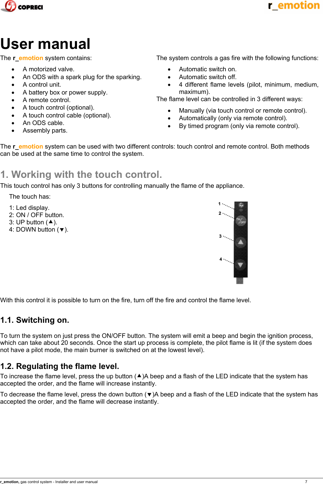    r_emotion, gas control system - Installer and user manual                                                                                                                                                                                                                            7   User manual The r_emotion system contains: &bull;  A motorized valve. &bull;  An ODS with a spark plug for the sparking. &bull;  A control unit. &bull;  A battery box or power supply. &bull;  A remote control. &bull;  A touch control (optional). &bull;  A touch control cable (optional). &bull;  An ODS cable. &bull; Assembly parts.  The system controls a gas fire with the following functions: &bull;  Automatic switch on. &bull;  Automatic switch off. &bull;  4 different flame levels (pilot, minimum, medium, maximum). The flame level can be controlled in 3 different ways: &bull;  Manually (via touch control or remote control). &bull;  Automatically (only via remote control). &bull;  By timed program (only via remote control). The r_emotion system can be used with two different controls: touch control and remote control. Both methods can be used at the same time to control the system. 1. Working with the touch control. This touch control has only 3 buttons for controlling manually the flame of the appliance. The touch has: 1: Led display. 2: ON / OFF button. 3: UP button (c). 4: DOWN button (d).   With this control it is possible to turn on the fire, turn off the fire and control the flame level. 1.1. Switching on. To turn the system on just press the ON/OFF button. The system will emit a beep and begin the ignition process, which can take about 20 seconds. Once the start up process is complete, the pilot flame is lit (if the system does not have a pilot mode, the main burner is switched on at the lowest level).  1.2. Regulating the flame level. To increase the flame level, press the up button (c)A beep and a flash of the LED indicate that the system has accepted the order, and the flame will increase instantly. To decrease the flame level, press the down button (d)A beep and a flash of the LED indicate that the system has accepted the order, and the flame will decrease instantly. 