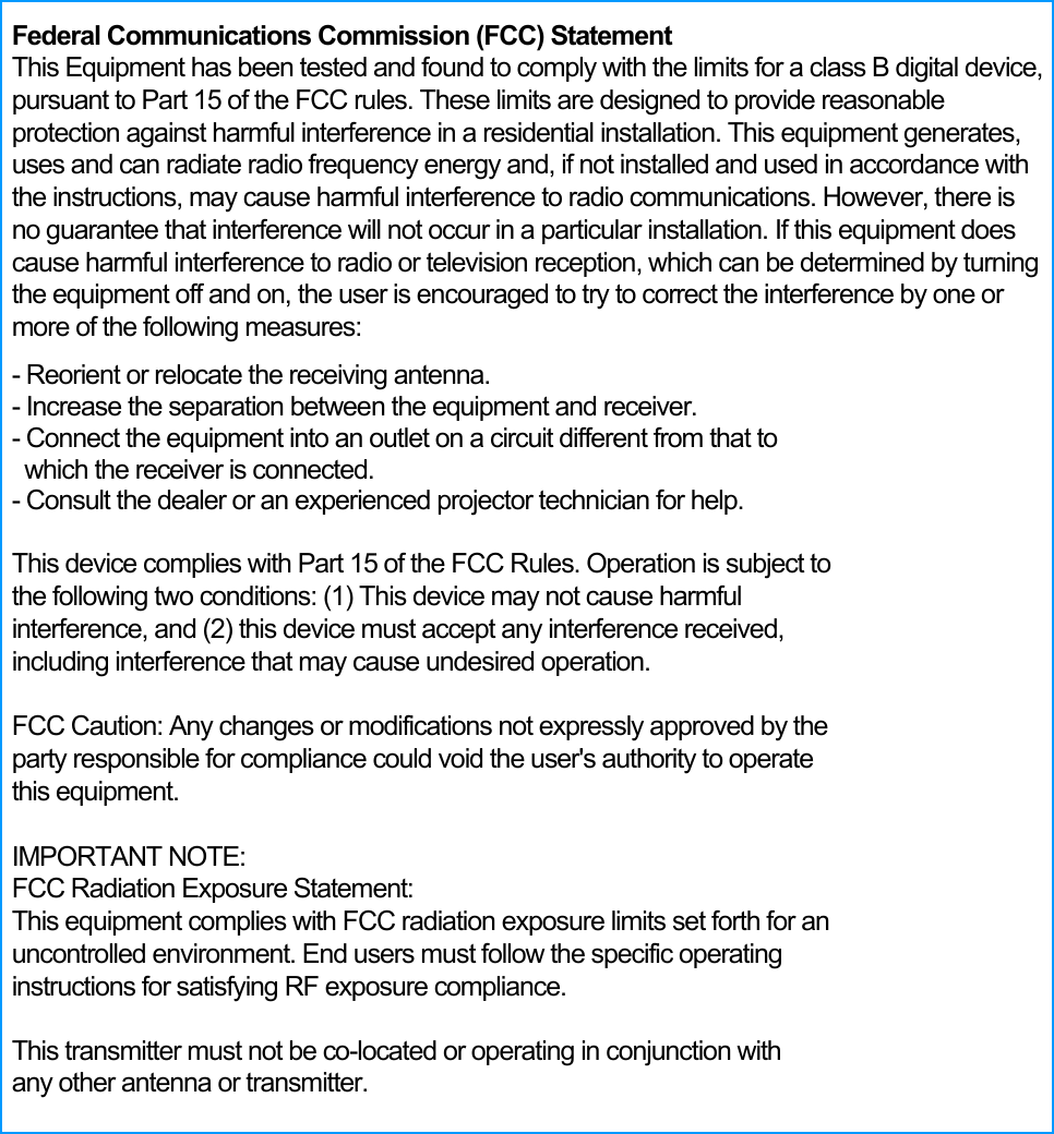  Federal Communications Commission (FCC) Statement   This Equipment has been tested and found to comply with the limits for a class B digital device, pursuant to Part 15 of the FCC rules. These limits are designed to provide reasonable protection against harmful interference in a residential installation. This equipment generates, uses and can radiate radio frequency energy and, if not installed and used in accordance with the instructions, may cause harmful interference to radio communications. However, there is no guarantee that interference will not occur in a particular installation. If this equipment does cause harmful interference to radio or television reception, which can be determined by turning the equipment off and on, the user is encouraged to try to correct the interference by one or more of the following measures:   - Reorient or relocate the receiving antenna. - Increase the separation between the equipment and receiver.   - Connect the equipment into an outlet on a circuit different from that to   which the receiver is connected.   - Consult the dealer or an experienced projector technician for help.    This device complies with Part 15 of the FCC Rules. Operation is subject to the following two conditions: (1) This device may not cause harmful interference, and (2) this device must accept any interference received, including interference that may cause undesired operation.  FCC Caution: Any changes or modifications not expressly approved by the party responsible for compliance could void the user's authority to operate this equipment.  IMPORTANT NOTE: FCC Radiation Exposure Statement: This equipment complies with FCC radiation exposure limits set forth for an uncontrolled environment. End users must follow the specific operating instructions for satisfying RF exposure compliance.  This transmitter must not be co-located or operating in conjunction with any other antenna or transmitter. 