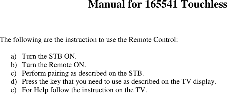   Manual for 165541 Touchless   The following are the instruction to use the Remote Control:   a)  Turn the STB ON. b)  Turn the Remote ON.  c)  Perform pairing as described on the STB. d)  Press the key that you need to use as described on the TV display. e)  For Help follow the instruction on the TV.                                  
