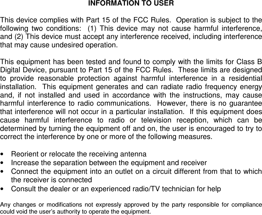  INFORMATION TO USER  This device complies with Part 15 of the FCC Rules.  Operation is subject to the following  two  conditions:    (1)  This  device  may  not  cause  harmful  interference, and (2) This device must accept any interference received, including interference that may cause undesired operation.  This equipment has been tested and found to comply with the limits for Class B Digital Device, pursuant to Part 15 of the FCC Rules.  These limits are designed to  provide  reasonable  protection  against  harmful  interference  in  a  residential installation.   This  equipment  generates and  can  radiate  radio frequency  energy and,  if  not  installed  and  used  in  accordance  with  the  instructions,  may  cause harmful  interference  to  radio  communications.    However, there  is no  guarantee that interference will not occur in a particular installation.  If this equipment does cause  harmful  interference  to  radio  or  television  reception,  which  can  be determined by turning the equipment off and on, the user is encouraged to try to correct the interference by one or more of the following measures.  &bull;  Reorient or relocate the receiving antenna &bull;  Increase the separation between the equipment and receiver &bull;  Connect the equipment into an outlet on a circuit different from that to which the receiver is connected &bull;  Consult the dealer or an experienced radio/TV technician for help  Any  changes  or  modifications  not  expressly  approved  by  the  party  responsible  for  compliance could void the user&rsquo;s authority to operate the equipment.   