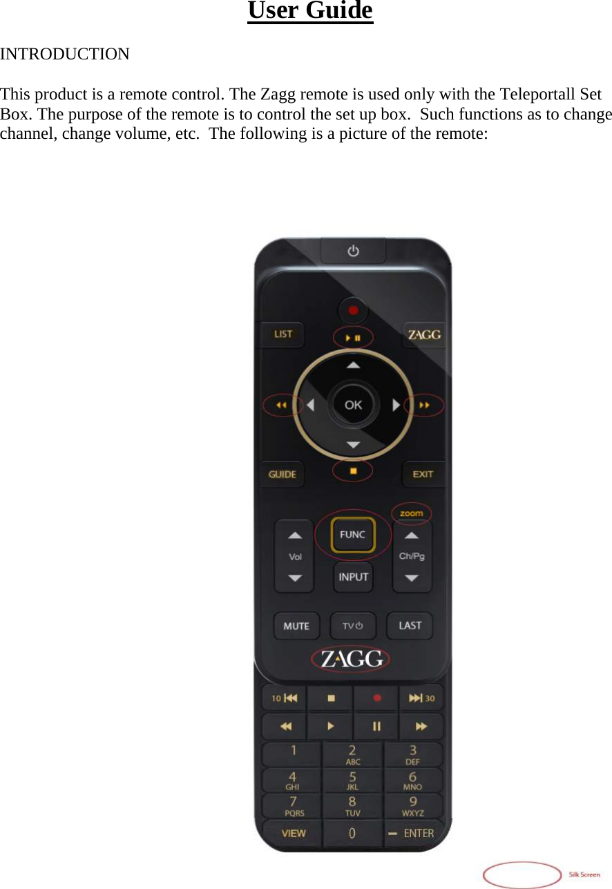 User Guide  INTRODUCTION  This product is a remote control. The Zagg remote is used only with the Teleportall Set Box. The purpose of the remote is to control the set up box.  Such functions as to change channel, change volume, etc.  The following is a picture of the remote:                                         