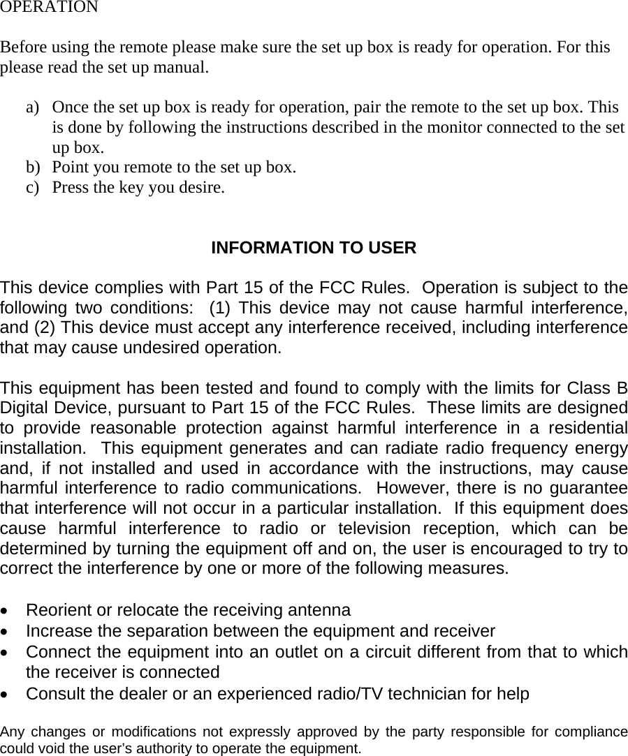  OPERATION  Before using the remote please make sure the set up box is ready for operation. For this please read the set up manual.   a)  Once the set up box is ready for operation, pair the remote to the set up box. This is done by following the instructions described in the monitor connected to the set up box.  b)  Point you remote to the set up box.  c)  Press the key you desire.    INFORMATION TO USER  This device complies with Part 15 of the FCC Rules.  Operation is subject to the following two conditions:  (1) This device may not cause harmful interference, and (2) This device must accept any interference received, including interference that may cause undesired operation.  This equipment has been tested and found to comply with the limits for Class B Digital Device, pursuant to Part 15 of the FCC Rules.  These limits are designed to provide reasonable protection against harmful interference in a residential installation.  This equipment generates and can radiate radio frequency energy and, if not installed and used in accordance with the instructions, may cause harmful interference to radio communications.  However, there is no guarantee that interference will not occur in a particular installation.  If this equipment does cause harmful interference to radio or television reception, which can be determined by turning the equipment off and on, the user is encouraged to try to correct the interference by one or more of the following measures.  &bull;  Reorient or relocate the receiving antenna &bull;  Increase the separation between the equipment and receiver &bull;  Connect the equipment into an outlet on a circuit different from that to which the receiver is connected &bull;  Consult the dealer or an experienced radio/TV technician for help  Any changes or modifications not expressly approved by the party responsible for compliance could void the user&rsquo;s authority to operate the equipment.    