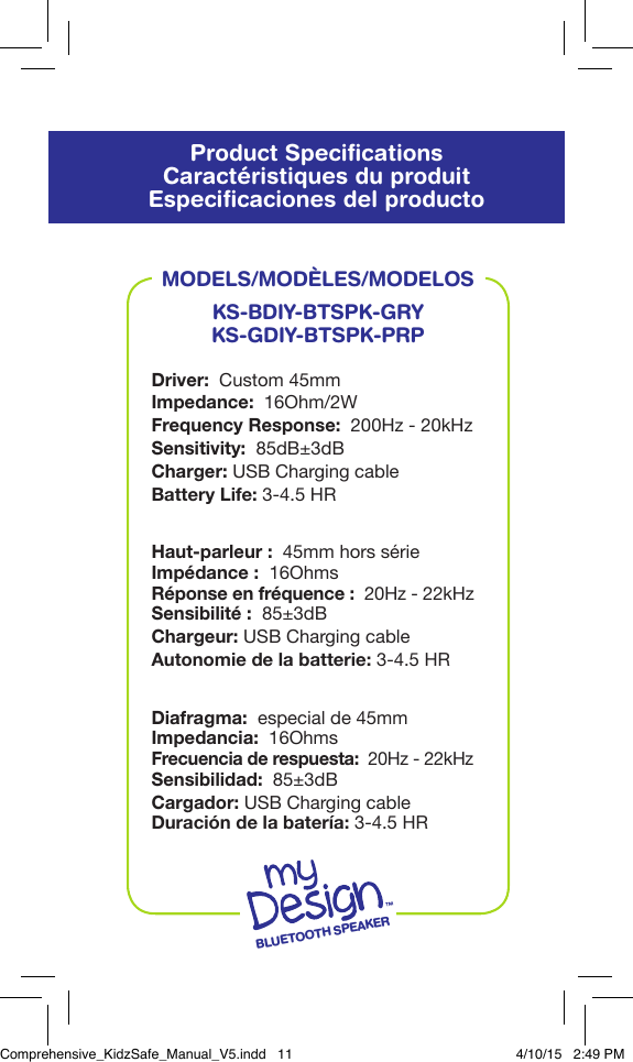Product SpeciﬁcationsCaract&eacute;ristiques du produitEspeciﬁcaciones del productoBLUETOOTH SPEAKERMODELS/MOD&Egrave;LES/MODELOSKS-BDIY-BTSPK-GRYKS-GDIY-BTSPK-PRPDriver:  Custom 45mmImpedance:  16Ohm/2WFrequency Response:  200Hz - 20kHzSensitivity:  85dB&plusmn;3dBCharger: USB Charging cableBattery Life: 3-4.5 HRHaut-parleur:  45mm hors s&eacute;rieImp&eacute;dance:  16OhmsR&eacute;ponse en fr&eacute;quence:  20Hz - 22kHzSensibilit&eacute;:  85&plusmn;3dBChargeur: USB Charging cableAutonomie de la batterie: 3-4.5 HRDiafragma:  especial de 45mmImpedancia:  16OhmsFrecuencia de respuesta:  20Hz - 22kHzSensibilidad:  85&plusmn;3dBCargador: USB Charging cableDuraci&oacute;n de la bater&iacute;a: 3-4.5 HRComprehensive_KidzSafe_Manual_V5.indd   11 4/10/15   2:49 PM