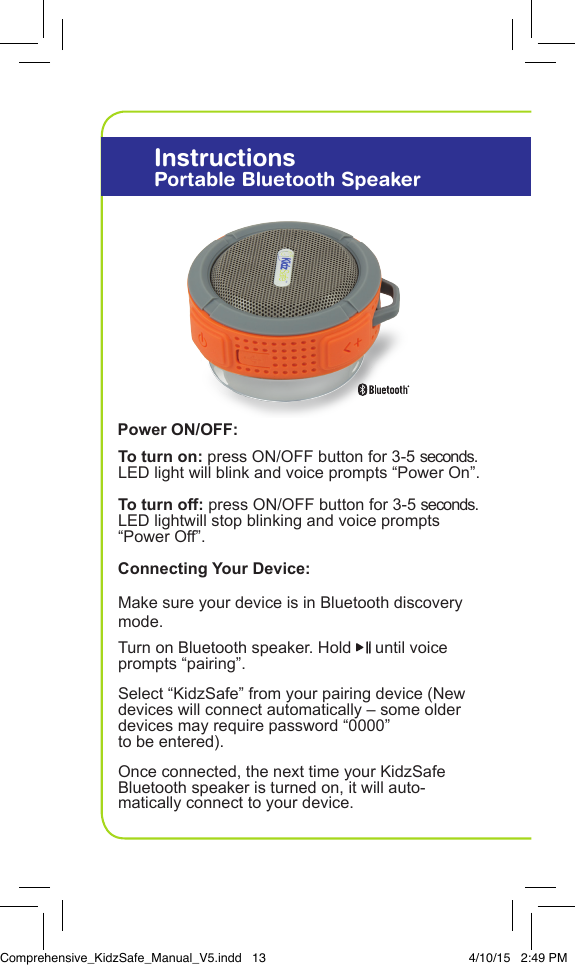To turn on: press ON/OFF button for 3-5 seconds.  LED light will blink and voice prompts &ldquo;Power On&rdquo;.To turn off: press ON/OFF button for 3-5 seconds. LED lightwill stop blinking and voice prompts &ldquo;Power Off&rdquo;. Make sure your device is in Bluetooth discovery mode.Turn on Bluetooth speaker. Hold   until voice prompts &ldquo;pairing&rdquo;.Select &ldquo;KidzSafe&rdquo; from your pairing device (New devices will connect automatically &ndash; some older devices may require password &ldquo;0000&rdquo;    to be entered).Once connected, the next time your KidzSafe Bluetooth speaker is turned on, it will auto- matically connect to your device.InstructionsPortable Bluetooth SpeakerPower ON/OFF:Connecting Your Device:Comprehensive_KidzSafe_Manual_V5.indd   13 4/10/15   2:49 PM