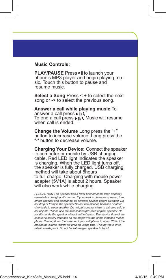 Music Controls:PLAY/PAUSE Press   to launch your phone&rsquo;s MP3 player and begin playing mu-sic. Touch this button to pause and  resume music.Select a Song Press < + to select the next song or -> to select the previous song.Answer a call while playing music To answer a call press    To end a call press         Music will resume when call is ended.Change the Volume Long press the &ldquo;+&rdquo; button to increase volume. Long press the &ldquo;-&ldquo; button to decrease volume.Charging Your Device: Connect the speaker to computer or mobile by USB charging cable. Red LED light indicates the speaker is charging. When the LED light turns off, the speaker is fully charged. USB charging method will take about 5hours to full charge. Charging with mobile power adapter (5V1A) is about 2 hours. Speaker will also work while charging.PRECAUTION The Speaker has a fever phenomenon when normally operated or charging, it&rsquo;s normal. if you need to clean the speaker, turn off the speaker and disconnect all external devices before cleaning. Do not drop or trample the speaker.Do not use alcohol, benzene or other chemicals to clean speaker. Do not put speaker close to extreme cold or hot objects. Please use the accessories provided original speaker. Do not dismantle the speaker without authorization. The service time of the speaker&rsquo;s battery depends on the output volume of the matched mobile phone. Turning down the volume of your cell phone to about 70% of the maximum volume, which will prolong usage time. This device is IPX4 rated/ splash proof. Do not be submerged speaker in liquid. InstructionsPortable Bluetooth SpeakerComprehensive_KidzSafe_Manual_V5.indd   14 4/10/15   2:49 PM