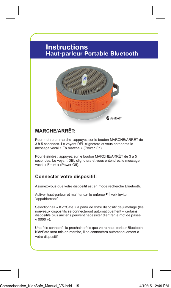 MARCHE/ARR&Ecirc;T:Pour mettre en marche  :appuyez sur le bouton MARCHE/ARR&Ecirc;T de 3 &agrave; 5 secondes. Le voyant DEL clignotera et vous entendrez le  message vocal &laquo; En marche &raquo; (Power On).Pour &eacute;teindre : appuyez sur le bouton MARCHE/ARR&Ecirc;T de 3 &agrave; 5 secondes. Le voyant DEL clignotera et vous entendrez le message vocal &laquo; &Eacute;teint &raquo; (Power Off).  Connecter votre dispositif: Assurez-vous que votre dispositif est en mode recherche Bluetooth.Activer haut-parleur et maintenez- le enforce   voix invite  &ldquo;appairiement&rdquo;S&eacute;lectionnez &laquo; KidzSafe &raquo; &agrave; partir de votre dispositif de jumelage (les nouveaux dispositifs se connecteront automatiquement &ndash; certains dispositifs plus anciens peuvent n&eacute;cessiter d&rsquo;entrer le mot de passe &laquo; 0000 &raquo;).Une fois connect&eacute;, la prochaine fois que votre haut-parleur Bluetooth KidzSafe sera mis en marche, il se connectera automatiquement &agrave; votre dispositif.InstructionsHaut-parleur Portable BluetoothComprehensive_KidzSafe_Manual_V5.indd   15 4/10/15   2:49 PM