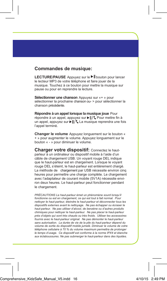 Commandes de musique: LECTURE/PAUSE Appuyez sur le   bouton pour lancer le lecteur MP3 de votre t&eacute;l&eacute;phone et faire jouer de la musique. Touchez &agrave; ce bouton pour mettre la musique sur pause ou pour en reprendre la lecture.S&eacute;lectionner une chanson Appuyez sur &laquo; + &raquo; pour s&eacute;lectionner la prochaine chanson ou- > pour s&eacute;lectionner la chanson pr&eacute;c&eacute;dente.R&eacute;pondre &agrave; un appel lorsque la musique joue Pour r&eacute;pondre &agrave; un appel, appuyez sur   Pour mettre n &agrave; un appel, appuyez sur   La musique reprendra une fois l&rsquo;appel termin&eacute;.Changer le volume Appuyez longuement sur le bouton &laquo; + &raquo; pour augmenter le volume. Appuyez longuement sur le bouton &laquo; - &raquo; pour diminuer le volume.Charger votre dispositif: Connectez le haut-parleur &agrave; un ordinateur ou dispositif mobile &agrave; l&rsquo;aide d&rsquo;un c&acirc;ble de chargement USB. Un voyant rouge DEL indique que le haut-parleur est en chargement. Lorsque le voyant rouge DEL s&rsquo;&eacute;teint, le haut-parleur est enti&egrave;rement charg&eacute;. La m&eacute;thode de   chargement par USB n&eacute;cessite environ cinq heures pour permettre une charge compl&egrave;te. Le chargement avec l&rsquo;adaptateur de courant mobile (5V1A) n&eacute;cessite envi-ron deux heures. Le haut-parleur peut fonctionner pendant le chargement.PR&Eacute;CAUTIONS Le haut-parleur &eacute;met un ph&eacute;nom&egrave;ne sourd lorsqu&rsquo;il fonctionne ou est en chargement, ce qui est tout &agrave; fait normal.  Pour nettoyer le haut-parleur, &eacute;teindre le haut-parleur et d&eacute;connecter tous les dispositifs externes avant le nettoyage.  Ne pas &eacute;chapper ou &eacute;craser le haut-parleur.  Ne pas utiliser d&rsquo;alcool, de benz&egrave;ne ou d&rsquo;autres produits chimiques pour nettoyer le haut-parleur.  Ne pas placer le haut-parleur pr&egrave;s d&rsquo;objets qui sont tr&egrave;s chauds ou tr&egrave;s froids.  Utiliser les accessoires fournis avec le haut-parleur original.  Ne pas d&eacute;monter le haut-parleur sans autorisation.  La dur&eacute;e de vie de la pile du haut-parleur d&eacute;pend du volume de sortie du dispositif mobile jumel&eacute;. Diminuer le volume de votre t&eacute;l&eacute;phone cellulaire &agrave; 70 % du volume maximum permettra de prolonger le temps d&rsquo;usage.  Ce dispositif est conforme &agrave; la norme IPX4 et &eacute;tanche aux &eacute;claboussures. Ne pas submerger le haut-parleur dans des liquides. InstructionsHaut-parleur Portable BluetoothComprehensive_KidzSafe_Manual_V5.indd   16 4/10/15   2:49 PM