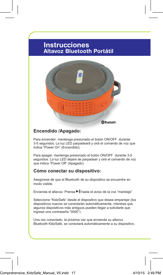 Encendido /Apagado:Para encender: mantenga presionado el bot&oacute;n ON/OFF  durante 3-5 segundos. La luz LED parpadear&aacute; y oir&aacute; el comando de voz que indica &ldquo;Power On&rdquo; (Encendido).Para apagar: mantenga presionado el bot&oacute;n ON/OFF  durante 3-5 segundos. La luz LED dejar&aacute; de parpadear y oir&aacute; el comando de voz que indica &ldquo;Power Off&rdquo; (Apagado).C&oacute;mo conectar su dispositivo: Aseg&uacute;rese de que el Bluetooth de su dispositivo se encuentre en modo visible. Encienda el altavoz. Prensa   hasta el aviso de la voz &ldquo;maridaje&rdquo;Seleccione &ldquo;KidzSafe&rdquo; desde el dispositivo que desea emparejar (los dispositivos nuevos se conectar&aacute;n autom&aacute;ticamente, mientras que algunos dispositivos m&aacute;s antiguos pueden llegar a solicitarle que ingrese una contrase&ntilde;a &ldquo;0000&rdquo;).Una vez conectado, la pr&oacute;xima vez que encienda su altavoz  Bluetooth KidzSafe, se conectar&aacute; autom&aacute;ticamente a su dispositivo.InstruccionesAltavoz Bluetooth Port&aacute;tilComprehensive_KidzSafe_Manual_V5.indd   17 4/10/15   2:49 PM