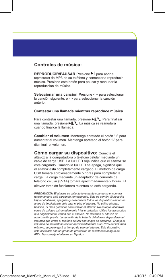 Controles de m&uacute;sica:REPRODUCIR/PAUSAR Presione   para abrir el reproductor de MP3 de su tel&eacute;fono y comenzar a reproducir m&uacute;sica. Presione este bot&oacute;n para pausar y reanudar la reproducci&oacute;n de m&uacute;sica.Seleccionar una canci&oacute;n Presione < + para seleccionar la canci&oacute;n siguiente, o - > para seleccionar la canci&oacute;n anterior.Contestar una llamada mientras reproduce m&uacute;sica Para contestar una llamada, presione  . Para nalizar una llamada, presione  . La m&uacute;sica se reanudar&aacute; cuando nalice la llamada.Cambiar el volumen Mantenga apretado el bot&oacute;n &ldquo;+&rdquo; para aumentar el volumen. Mantenga apretado el bot&oacute;n &ldquo;-&rdquo; para disminuir el volumen.C&oacute;mo cargar su dispositivo: Conecte el altavoz a la computadora o tel&eacute;fono celular mediante un cable de carga USB. La luz LED roja indica que el altavoz se est&aacute; cargando. Cuando la luz LED se apaga, signica que el altavoz est&aacute; completamente cargado. El m&eacute;todo de carga USB tomar&aacute; aproximadamente 5 horas para completar la carga. La carga mediante un adaptador de corriente de tel&eacute;fono celular (5V1A) tomar&aacute; aproximadamente 2 horas. El altavoz tambi&eacute;n funcionar&aacute; mientras se est&aacute; cargando.PRECAUCI&Oacute;N El altavoz se calienta levemente cuando se encuentra funcionando o est&aacute; cargando normalmente. Esto es com&uacute;n. Si necesita limpiar el altavoz, ap&aacute;guelo y desconecte todos los dispositivos externos antes de limpiarlo.No deje caer ni pise el altavoz. No utilice alcohol, bencina, ni otros qu&iacute;micos para limpiar el altavoz. No coloque el altavoz cerca de objetos extremadamente fr&iacute;os o calientes. Utilice los accesorios que originalmente vienen con el altavoz. No desarme el altavoz sin autorizaci&oacute;n previa. La duraci&oacute;n de la bater&iacute;a del altavoz depender&aacute; del volumen que emita el tel&eacute;fono celular con el que se emparej&oacute;. Si baja el volumen de su tel&eacute;fono celular aproximadamente a un 70 % del volumen m&aacute;ximo, se prolongar&aacute; el tiempo de uso del altavoz. Este dispositivo est&aacute; calicado con un grado de protecci&oacute;n de resistencia al agua de IPX4. No sumerja el altavoz en l&iacute;quidos. InstruccionesAltavoz Bluetooth Port&aacute;tilComprehensive_KidzSafe_Manual_V5.indd   18 4/10/15   2:49 PM