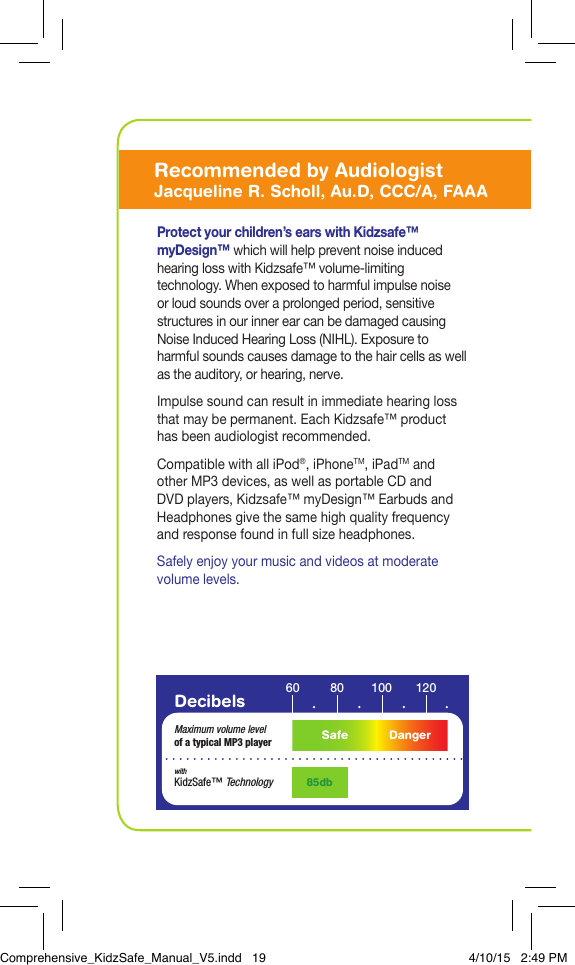 Protect your children&rsquo;s ears with Kidzsafe&trade; myDesign&trade; which will help prevent noise induced hearing loss with Kidzsafe&trade; volume-limiting technology. When exposed to harmful impulse noise or loud sounds over a prolonged period, sensitive structures in our inner ear can be damaged causing Noise Induced Hearing Loss (NIHL). Exposure to harmful sounds causes damage to the hair cells as well as the auditory, or hearing, nerve. Impulse sound can result in immediate hearing loss that may be permanent. Each Kidzsafe&trade; product has been audiologist recommended.Compatible with all iPod&reg;, iPhoneTM, iPadTM and other MP3 devices, as well as portable CD and DVD players, Kidzsafe&trade; myDesign&trade; Earbuds and Headphones give the same high quality frequency and response found in full size headphones.Safely enjoy your music and videos at moderate volume levels.Decibels 60 10080 120Maximum volume levelof a typical MP3 player85dbwithKidzSafe&trade; TechnologySafe DangerRecommended by AudiologistJacqueline R. Scholl, Au.D, CCC/A, FAAAComprehensive_KidzSafe_Manual_V5.indd   19 4/10/15   2:49 PM
