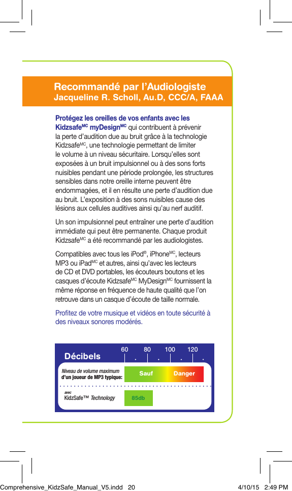 D&eacute;cibels 60 10080 120Niveau de volume maximum d&rsquo;un joueur de MP3 typique:85dbavecKidzSafe&trade; TechnologySauf DangerProt&eacute;gez les oreilles de vos enfants avec les KidzsafeMC myDesignMC qui contribuent &agrave; pr&eacute;venir la perte d&rsquo;audition due au bruit gr&acirc;ce &agrave; la technologie KidzsafeMC, une technologie permettant de limiter le volume &agrave; un niveau s&eacute;curitaire. Lorsqu&rsquo;elles sont expos&eacute;es &agrave; un bruit impulsionnel ou &agrave; des sons forts nuisibles pendant une p&eacute;riode prolong&eacute;e, les structures sensibles dans notre oreille interne peuvent &ecirc;tre endommag&eacute;es, et il en r&eacute;sulte une perte d&rsquo;audition due au bruit. L&rsquo;exposition &agrave; des sons nuisibles cause des l&eacute;sions aux cellules auditives ainsi qu&rsquo;au nerf auditif. Un son impulsionnel peut entra&icirc;ner une perte d&rsquo;audition imm&eacute;diate qui peut &ecirc;tre permanente. Chaque produit KidzsafeMC a &eacute;t&eacute; recommand&eacute; par les audiologistes.Compatibles avec tous les iPod&reg;, iPhoneMC, lecteurs MP3 ou iPadMC et autres, ainsi qu&rsquo;avec les lecteurs de CD et DVD portables, les &eacute;couteurs boutons et les casques d&rsquo;&eacute;coute KidzsafeMC MyDesignMC fournissent la m&ecirc;me r&eacute;ponse en fr&eacute;quence de haute qualit&eacute; que l&rsquo;on retrouve dans un casque d&rsquo;&eacute;coute de taille normale.Protez de votre musique et vid&eacute;os en toute s&eacute;curit&eacute; &agrave; des niveaux sonores mod&eacute;r&eacute;s.Recommended by AudiologistJacqueline R. Scholl, Au.D, CCC/A, FAAARecommand&eacute; par l&rsquo;AudiologisteJacqueline R. Scholl, Au.D, CCC/A, FAAAComprehensive_KidzSafe_Manual_V5.indd   20 4/10/15   2:49 PM