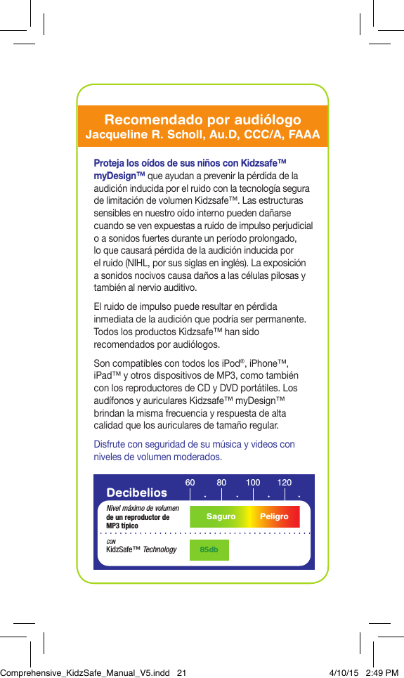 Decibelios 60 10080 120Nivel m&aacute;ximo de volumende un reproductor de MP3 t&iacute;pico85dbCONKidzSafe&trade; TechnologySaguro PeligroProteja los o&iacute;dos de sus ni&ntilde;os con Kidzsafe&trade; myDesign&trade; que ayudan a prevenir la p&eacute;rdida de la audici&oacute;n inducida por el ruido con la tecnolog&iacute;a segura de limitaci&oacute;n de volumen Kidzsafe&trade;. Las estructuras sensibles en nuestro o&iacute;do interno pueden da&ntilde;arse cuando se ven expuestas a ruido de impulso perjudicial o a sonidos fuertes durante un per&iacute;odo prolongado, loque causar&aacute; p&eacute;rdida de la audici&oacute;n inducida por elruido (NIHL, por sus siglas en ingl&eacute;s). La exposici&oacute;n asonidos nocivos causa da&ntilde;os a las c&eacute;lulas pilosas y tambi&eacute;n al nervio auditivo.El ruido de impulso puede resultar en p&eacute;rdida inmediata de la audici&oacute;n que podr&iacute;a ser permanente. Todos los productos Kidzsafe&trade; han sido recomendados por audi&oacute;logos.Son compatibles con todos los iPod&reg;, iPhone&trade;, iPad&trade; y otros dispositivos de MP3, como tambi&eacute;n con los reproductores de CD y DVD port&aacute;tiles. Los aud&iacute;fonos y auriculares Kidzsafe&trade; myDesign&trade; brindan la misma frecuencia y respuesta de alta calidad que los auriculares de tama&ntilde;o regular.Disfrute con seguridad de su m&uacute;sica y videos con niveles de volumen moderados.Recomendado por audi&oacute;logoJacqueline R. Scholl, Au.D, CCC/A, FAAAComprehensive_KidzSafe_Manual_V5.indd   21 4/10/15   2:49 PM