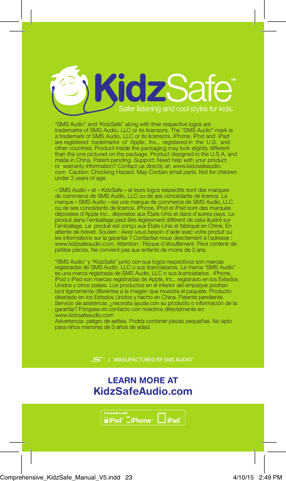 LEARN MORE AT KidzSafeAudio.com&ldquo;SMS Audio&rdquo; and &ldquo;KidzSafe&rdquo; along with their respective logos are trademarks of SMS Audio, LLC or its licensors. The &ldquo;SMS Audio&rdquo; mark is  a trademark of SMS Audio, LLC or its licensors. iPhone, iPod and  iPad  are registered  trademarks  of  Apple,  Inc.,  registered in  the  U.S.  and  other countries. Product inside the packaging may look slightly different  than the one pictured on the package. Product designed in the U.S.A. and made in China. Patent pending. Support: Need help with your product or  warranty information? Contact us directly at: www.kidzsafeaudio.com  Caution: Chocking Hazard. May Contain small parts. Not for children  under 3 years of age.&laquo; SMS Audio &raquo; et &laquo; KidzSafe &raquo; et leurs logos respectifs sont des marques  de commerce de SMS Audio, LLC ou de ses conc&eacute;dants de licence. La  marque &laquo; SMS Audio &raquo; est une marque de commerce de SMS Audio, LLC ou de ses conc&eacute;dants de licence. iPhone, iPod et iPad sont des marques d&eacute;pos&eacute;es d&rsquo;Apple Inc., d&eacute;pos&eacute;es aux &Eacute;tats-Unis et dans d&rsquo;autres pays. Le  produit dans l&rsquo;emballage peut &ecirc;tre l&eacute;g&egrave;rement diff&eacute;rent de celui illustr&eacute; sur l&rsquo;emballage. Le produit est con&ccedil;u aux &Eacute;tats-Unis et fabriqu&eacute; en Chine. En attente de brevet. Soutien: Avez-vous besoin d&rsquo;aide avec votre produit ou les informations sur la garantie? Contactez-nous directement &agrave; l&rsquo;adresse:  www.kidzsafeaudio.com. Attention: Risque d&rsquo;&eacute;touffement. Peut contenir de  petites pi&egrave;ces. Ne convient pas aux enfants de moins de 3 ans.&ldquo;SMS Audio&rdquo; y &ldquo;KidzSafe&rdquo; junto con sus logos respectivos son marcas registradas de SMS Audio, LLC o sus licenciatarios. La marca &ldquo;SMS Audio&rdquo;  es una marca registrada de SMS Audio, LLC o sus licenciatarios.  iPhone, iPod y iPad son marcas registradas de Apple, Inc., registrado en los Estados  Unidos y otros pa&iacute;ses. Los productos en el interior del empaque podr&iacute;an lucir ligeramente diferentes a la imagen que muestra el paquete. Producto dise&ntilde;ado en los Estados Unidos y hecho en China. Patente pendiente. Servicio de asistencia: &iquest;necesita ayuda con su producto o informaci&oacute;n de la garant&iacute;a? P&oacute;ngase en contacto con nosotros directamente en: www.kidzsafeaudio.com Advertencia: peligro de asxia. Podr&iacute;a contener piezas peque&ntilde;as. No apto para ni&ntilde;os menores de 3 a&ntilde;os de edad.Comprehensive_KidzSafe_Manual_V5.indd   23 4/10/15   2:49 PM