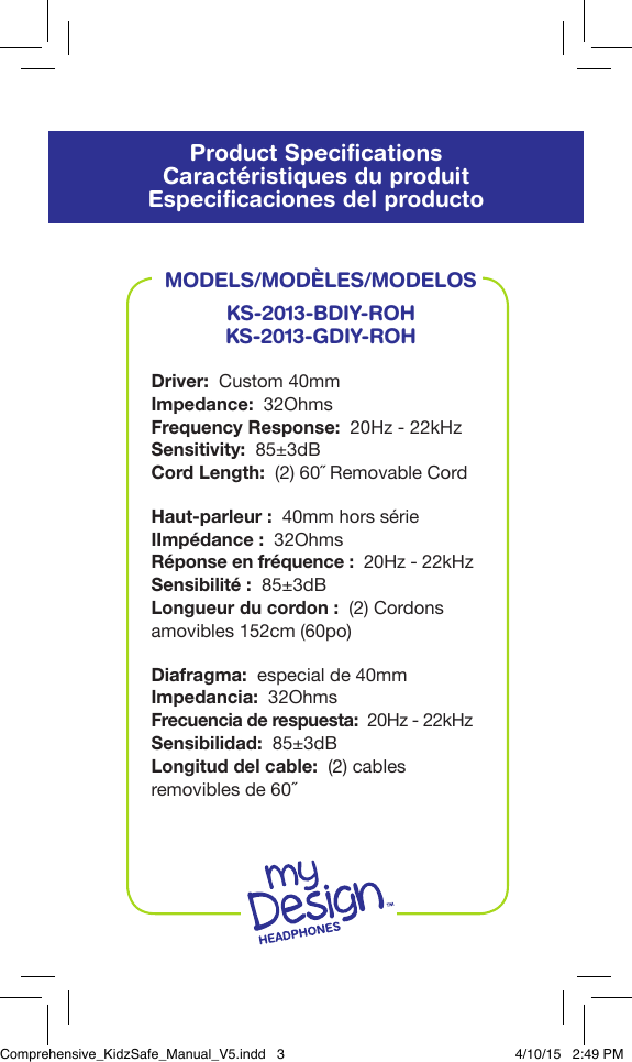 Product SpeciﬁcationsCaract&eacute;ristiques du produitEspeciﬁcaciones del productoMODELS/MOD&Egrave;LES/MODELOSKS-2013-BDIY-ROHKS-2013-GDIY-ROHDriver:  Custom 40mmImpedance:  32OhmsFrequency Response:  20Hz - 22kHzSensitivity:  85&plusmn;3dBCord Length:  (2) 60˝ Removable CordHaut-parleur:  40mm hors s&eacute;rieIImp&eacute;dance:  32OhmsR&eacute;ponse en fr&eacute;quence:  20Hz - 22kHzSensibilit&eacute;:  85&plusmn;3dBLongueur du cordon:  (2) Cordons amovibles 152cm (60po)Diafragma:  especial de 40mmImpedancia:  32OhmsFrecuencia de respuesta:  20Hz - 22kHzSensibilidad:  85&plusmn;3dBLongitud del cable:  (2) cables removibles de 60˝Comprehensive_KidzSafe_Manual_V5.indd   3 4/10/15   2:49 PM