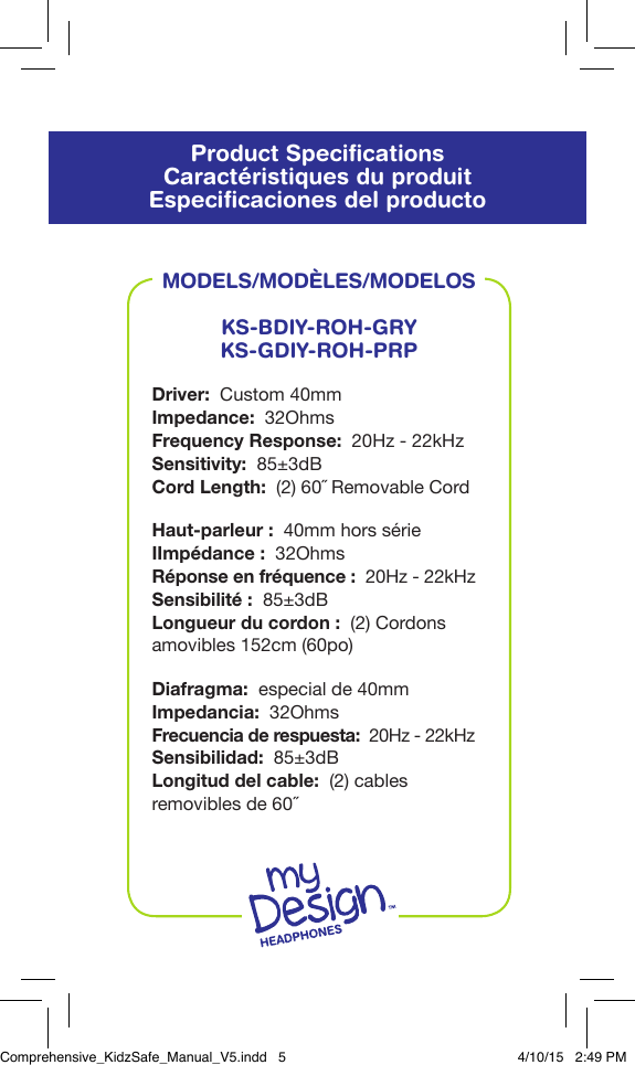 Product SpeciﬁcationsCaract&eacute;ristiques du produitEspeciﬁcaciones del productoMODELS/MOD&Egrave;LES/MODELOSKS-BDIY-ROH-GRYKS-GDIY-ROH-PRPDriver:  Custom 40mmImpedance:  32Ohms Frequency Response:  20Hz - 22kHzSensitivity:  85&plusmn;3dBCord Length:  (2) 60˝ Removable CordHaut-parleur:  40mm hors s&eacute;rieIImp&eacute;dance:  32OhmsR&eacute;ponse en fr&eacute;quence:  20Hz - 22kHzSensibilit&eacute;:  85&plusmn;3dBLongueur du cordon:  (2) Cordons amovibles 152cm (60po)Diafragma:  especial de 40mmImpedancia:  32OhmsFrecuencia de respuesta:  20Hz - 22kHzSensibilidad:  85&plusmn;3dBLongitud del cable:  (2) cables removibles de 60˝Comprehensive_KidzSafe_Manual_V5.indd   5 4/10/15   2:49 PM
