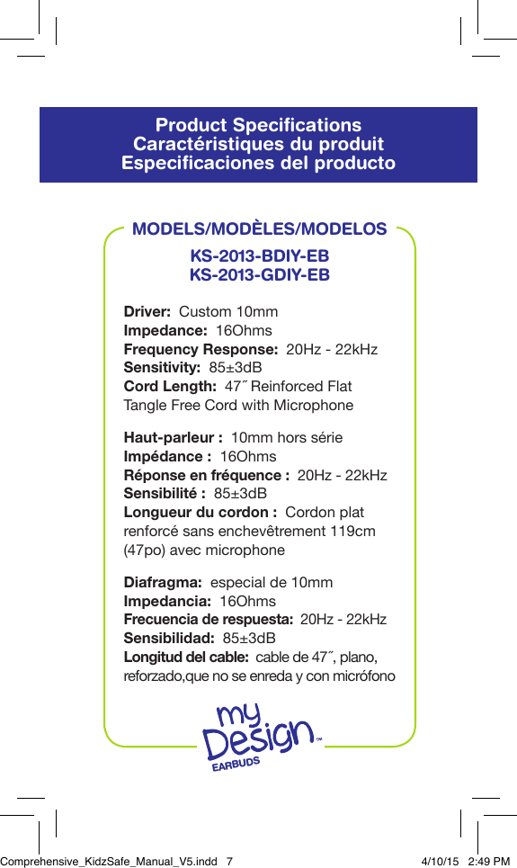 Product SpeciﬁcationsCaract&eacute;ristiques du produitEspeciﬁcaciones del productoMODELS/MOD&Egrave;LES/MODELOSKS-2013-BDIY-EBKS-2013-GDIY-EBDriver:  Custom 10mmImpedance:  16OhmsFrequency Response:  20Hz - 22kHzSensitivity:  85&plusmn;3dBCord Length:  47˝ Reinforced Flat Tangle Free Cord with MicrophoneHaut-parleur:  10mm hors s&eacute;rieImp&eacute;dance:  16OhmsR&eacute;ponse en fr&eacute;quence:  20Hz - 22kHzSensibilit&eacute;:  85&plusmn;3dBLongueur du cordon:  Cordon plat renforc&eacute; sans enchev&ecirc;trement 119cm (47po) avec microphoneDiafragma:  especial de 10mmImpedancia:  16OhmsFrecuencia de respuesta:  20Hz - 22kHzSensibilidad:  85&plusmn;3dBLongitud del cable:  cable de 47 ˝, plano, reforzado,que no se enreda y con micr&oacute;fonoEARBUDSComprehensive_KidzSafe_Manual_V5.indd   7 4/10/15   2:49 PM