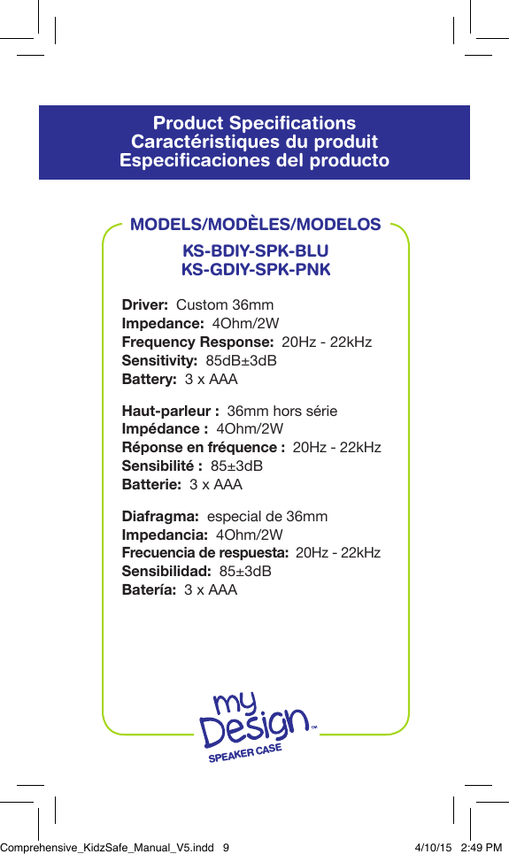 Product SpeciﬁcationsCaract&eacute;ristiques du produitEspeciﬁcaciones del productoMODELS/MOD&Egrave;LES/MODELOSKS-BDIY-SPK-BLUKS-GDIY-SPK-PNKDriver:  Custom 36mmImpedance:  4Ohm/2WFrequency Response:  20Hz - 22kHzSensitivity:  85dB&plusmn;3dBBattery:  3 x AAAHaut-parleur:  36mm hors s&eacute;rieImp&eacute;dance:  4Ohm/2WR&eacute;ponse en fr&eacute;quence:  20Hz - 22kHzSensibilit&eacute;:  85&plusmn;3dBBatterie:  3 x AAADiafragma:  especial de 36mmImpedancia:  4Ohm/2WFrecuencia de respuesta:  20Hz - 22kHzSensibilidad:  85&plusmn;3dBBater&iacute;a:  3 x AAASPEAKER CASEComprehensive_KidzSafe_Manual_V5.indd   9 4/10/15   2:49 PM