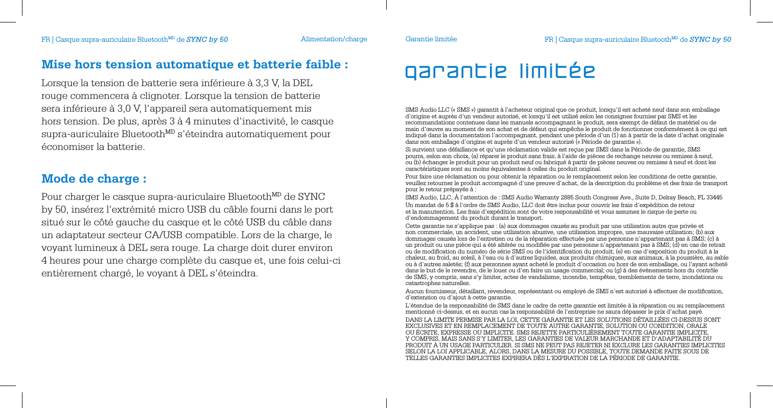 Alimentation/chargeMise hors tension automatique et batterie faible:Lorsque la tension de batterie sera inf&eacute;rieure &agrave; 3,3 V, la DEL rouge commencera &agrave; clignoter. Lorsque la tension de batterie sera inf&eacute;rieure &agrave; 3,0 V, l'appareil sera automatiquement mis hors tension. De plus, apr&egrave;s 3 &agrave; 4 minutes d'inactivit&eacute;, le casque supra-auriculaire BluetoothMD s'&eacute;teindra automatiquement pour &eacute;conomiser la batterie. Mode de charge:Pour charger le casque supra-auriculaire BluetoothMD de SYNC by 50, ins&eacute;rez l'extr&eacute;mit&eacute; micro USB du c&acirc;ble fourni dans le port situ&eacute; sur le c&ocirc;t&eacute; gauche du casque et le c&ocirc;t&eacute; USB du c&acirc;ble dans un adaptateur secteur CA/USB compatible. Lors de la charge, le voyant lumineux &agrave; DEL sera rouge. La charge doit durer environ 4 heures pour une charge compl&egrave;te du casque et, une fois celui-ci enti&egrave;rement charg&eacute;, le voyant &agrave; DEL s'&eacute;teindra.Garantie limit&eacute;eSMS Audio LLC (&laquo; SMS &raquo;) garantit &agrave; l'acheteur original que ce produit, lorsqu'il est achet&eacute; neuf dans son emballage d'origine et aupr&egrave;s d'un vendeur autoris&eacute;, et lorsqu'il est utilis&eacute; selon les consignes fournies par SMS et les recommandations contenues dans les manuels accompagnant le produit, sera exempt de d&eacute;faut de mat&eacute;riel ou de main d'&oelig;uvre au moment de son achat et de d&eacute;faut qui emp&ecirc;che le produit de fonctionner conform&eacute;ment &agrave; ce qui est indiqu&eacute; dans la documentation l'accompagnant, pendant une p&eacute;riode d'un (1) an &agrave; partir de la date d'achat originale dans son emballage d'origine et aupr&egrave;s d'un vendeur autoris&eacute; (&laquo; P&eacute;riode de garantie &raquo;).Si survient une d&eacute;faillance et qu'une r&eacute;clamation valide est re&ccedil;ue par SMS dans la P&eacute;riode de garantie, SMS pourra, selon son choix, (a) r&eacute;parer le produit sans frais, &agrave; l'aide de pi&egrave;ces de rechange neuves ou remises &agrave; neuf, ou (b) &eacute;changer le produit pour un produit neuf ou fabriqu&eacute; &agrave; partir de pi&egrave;ces neuves ou remises &agrave; neuf et dont les caract&eacute;ristiques sont au moins &eacute;quivalentes &agrave; celles du produit original.Pour faire une r&eacute;clamation ou pour obtenir la r&eacute;paration ou le remplacement selon les conditions de cette garantie, veuillez retourner le produit accompagn&eacute; d'une preuve d'achat, de la description du probl&egrave;me et des frais de transport pour le retour pr&eacute;pay&eacute;s &agrave; :SMS Audio, LLC, &Agrave; l'attention de : SMS Audio Warranty 2885 South Congress Ave., Suite D, Delray Beach, FL 33445Un mandat de 5 $ &agrave; l'ordre de SMS Audio, LLC doit &ecirc;tre inclus pour couvrir les frais d'exp&eacute;dition de retour et la manutention. Les frais d'exp&eacute;dition sont de votre responsabilit&eacute; et vous assumez le risque de perte ou d'endommagement du produit durant le transport. Cette garantie ne s'applique pas : (a) aux dommages caus&eacute;s au produit par une utilisation autre que priv&eacute;e et non commerciale, un accident, une utilisation abusive, une utilisation impropre, une mauvaise utilisation; (b) aux dommages caus&eacute;s lors de l'entretien ou de la r&eacute;paration effectu&eacute;e par une personne n'appartenant pas &agrave; SMS; (c) &agrave; un produit ou une pi&egrave;ce qui a &eacute;t&eacute; alt&eacute;r&eacute;e ou modiﬁ&eacute;e par une personne n'appartenant pas &agrave; SMS; (d) en cas de retrait ou de modiﬁcation du num&eacute;ro de s&eacute;rie SMS ou de l'identiﬁcation du produit; (e) en cas d'exposition du produit &agrave; la chaleur, au froid, au soleil, &agrave; l'eau ou &agrave; d'autres liquides, aux produits chimiques, aux animaux, &agrave; la poussi&egrave;re, au sable ou &agrave; d'autres salet&eacute;s; (f) aux personnes ayant achet&eacute; le produit d'occasion ou hors de son emballage, ou l'ayant achet&eacute; dans le but de le revendre, de le louer ou d'en faire un usage commercial; ou (g) &agrave; des &eacute;v&egrave;nements hors du contr&ocirc;le de SMS, y compris, sans s'y limiter, actes de vandalisme, incendie, temp&ecirc;tes, tremblements de terre, inondations ou catastrophes naturelles.Aucun fournisseur, d&eacute;taillant, revendeur, repr&eacute;sentant ou employ&eacute; de SMS n'est autoris&eacute; &agrave; effectuer de modiﬁcation, d'extension ou d'ajout &agrave; cette garantie. L'&eacute;tendue de la responsabilit&eacute; de SMS dans le cadre de cette garantie est limit&eacute;e &agrave; la r&eacute;paration ou au remplacement mentionn&eacute; ci-dessus, et en aucun cas la responsabilit&eacute; de l'entreprise ne saura d&eacute;passer le prix d'achat pay&eacute;. DANS LA LIMITE PERMISE PAR LA LOI, CETTE GARANTIE ET LES SOLUTIONS D&Eacute;TAILL&Eacute;ES CI-DESSUS SONT EXCLUSIVES ET EN REMPLACEMENT DE TOUTE AUTRE GARANTIE, SOLUTION OU CONDITION, ORALE OU &Eacute;CRITE, EXPRESSE OU IMPLICITE. SMS REJETTE PARTICULI&Egrave;REMENT TOUTE GARANTIE IMPLICITE, Y COMPRIS, MAIS SANS S'Y LIMITER, LES GARANTIES DE VALEUR MARCHANDE ET D'ADAPTABILIT&Eacute; DU PRODUIT &Agrave; UN USAGE PARTICULIER. SI SMS NE PEUT PAS REJETER NI EXCLURE LES GARANTIES IMPLICITES SELON LA LOI APPLICABLE, ALORS, DANS LA MESURE DU POSSIBLE, TOUTE DEMANDE FAITE SOUS DE TELLES GARANTIES IMPLICITES EXPIRERA D&Egrave;S L'EXPIRATION DE LA P&Eacute;RIODE DE GARANTIE.  garantie limit&eacute;eFR | Casque supra-auriculaire BluetoothMD de SYNC by 50 FR | Casque supra-auriculaire BluetoothMD de SYNC by 50