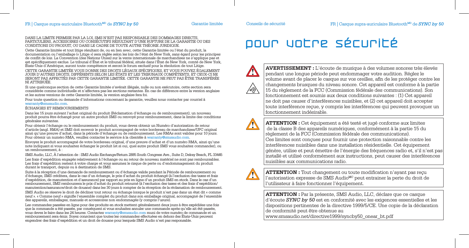 Garantie limit&eacute;eDANS LA LIMITE PERMISE PAR LA LOI, SMS N&rsquo;EST PAS RESPONSABLE DES DOMMAGES DIRECTS, PARTICULIERS, ACCESSOIRES OU CONS&Eacute;CUTIFS R&Eacute;SULTANT D'UNE RUPTURE DE LA GARANTIE OU DES CONDITIONS DU PRODUIT, OU DANS LE CADRE DE TOUTE AUTRE TH&Eacute;ORIE JURIDIQUE. Cette Garantie limit&eacute;e et tout litige r&eacute;sultant de, ou en lien avec, cette Garantie limit&eacute;e ou l&rsquo;&eacute;tat du produit, la documentation ou l'emballage (&laquo; Litige &raquo;) sera r&eacute;gl&eacute;e selon les lois de l'&eacute;tat de New York, sans &eacute;gard pour les principes de conﬂit de lois. La Convention (des Nations Unies) sur la vente internationale de marchandises ne s'applique pas et est sp&eacute;ciﬁquement exclue. Le tribunal d'&Eacute;tat et le tribunal f&eacute;d&eacute;ral, situ&eacute;s dans l'&Eacute;tat de New York, comt&eacute; de New York, &Eacute;tats-Unis d'Am&eacute;rique, auront toute comp&eacute;tence et seront le forum exclusif pour la r&eacute;solution de tout Litige. CETTE GARANTIE LIMIT&Eacute;E VOUS DONNE DES DROITS L&Eacute;GAUX SP&Eacute;CIFIQUES, ET VOUS POUVEZ &Eacute;GALEMENT JOUIR D'AUTRES DROITS, DIFF&Eacute;RENTS SELON LES &Eacute;TATS ET LES TRIBUNAUX COMP&Eacute;TENTS, ET CEUX-CI NE SERONT PAS AFFECT&Eacute;S PAR CETTE GARANTIE LIMIT&Eacute;E. CETTE GARANTIE NE PEUT PAS &Ecirc;TRE TRANSF&Eacute;R&Eacute;E NI ATTRIBU&Eacute;E. Si une quelconque section de cette Garantie limit&eacute;e s'av&eacute;rait ill&eacute;gale, nulle ou non ex&eacute;cutoire, cette section sera consid&eacute;r&eacute;e comme individuelle et n'affectera pas les sections restantes. En cas de diff&eacute;rence entre la version anglaise et les autres versions de cette Garantie limit&eacute;e, la version anglaise fera foi. Pour toute question ou demande d'informations concernant la garantie, veuillez nous contacter par courriel &agrave; warranty@smsaudio.com.&Eacute;CHANGES ET REMBOURSEMENTSDans les 15 jours suivant l'achat original du produit (R&eacute;clamation d'&eacute;change ou de remboursement), un nouveau produit pourra &ecirc;tre &eacute;chang&eacute; pour un autre produit SMS ou renvoy&eacute; pour remboursement, dans la limite des conditions g&eacute;n&eacute;rales suivantes.Pour obtenir l'&eacute;change ou le remboursement du produit, vous devez obtenir un Num&eacute;ro d&rsquo;autorisation de retour d&rsquo;article (angl. RMA) et SMS doit recevoir le produit accompagn&eacute; de votre bordereau de marchandises/UPC original ainsi qu'une preuve d'achat, dans la p&eacute;riode d'&eacute;change ou de remboursement. Les RMAs sont valides pour 10 jours. Pour obtenir un num&eacute;ro RMA, veuillez contacter le service &agrave; la client&egrave;le &agrave; warranty@smsaudio.com.Envoyez le produit accompagn&eacute; de votre bordereau original, d&rsquo;une preuve d'achat et d&rsquo;un num&eacute;ro RMA, ainsi qu'une note indiquant si vous souhaitez &eacute;changer le produit (et si oui, quel autre produit SMS vous souhaitez commander), ou un remboursement, &agrave; :SMS Audio, LLC, &Agrave; l'attention de : SMS Audio Exchange/Return 2885 South Congress Ave., Suite D, Delray Beach, FL 33445Les frais d'exp&eacute;dition engag&eacute;s relativement &agrave; l'&eacute;change ou au retour de nouveau mat&eacute;riel ne sont pas remboursables. Les frais d'exp&eacute;dition restent &agrave; votre charge et vous assumez le risque de perte ou d'endommagement du produit durant le transport, depuis ou &agrave; destination de SMS. Suite &agrave; la r&eacute;ception d'une demande de remboursement ou d'&eacute;change valide pendant la P&eacute;riode de remboursement ou d'&eacute;change, SMS cr&eacute;ditera, dans le cas d'un &eacute;change, le prix d'achat du produit &eacute;chang&eacute; (&agrave; l&rsquo;exclusion des taxes et frais d'exp&eacute;dition, de manutention et d'assurance) par rapport au prix en ligne d'un produit SMS en stock. Dans le cas d'un remboursement, SMS remboursera le prix d'achat du produit retourn&eacute; (&agrave; l&rsquo;exclusion des taxes et des frais d'exp&eacute;dition/manutention/assurance/droit de douane) dans les 30 jours &agrave; compter de la r&eacute;ception de la r&eacute;clamation de remboursement.SMS Audio se r&eacute;serve le droit de d&eacute;cliner tout retour ou &eacute;change lorsque le produit n'est pas dans un &eacute;tat dit &laquo; comme neuf &raquo;. &laquo; Comme neuf &raquo; signiﬁe l'ensemble complet du produit dans son emballage original, accompagn&eacute; de l'ensemble des appareils, emballages, manuels et accessoires non endommag&eacute;s (y compris l'usure). Les commandes pass&eacute;es en ligne pour des produits en stock mettent g&eacute;n&eacute;ralement deux jours &agrave; &ecirc;tre exp&eacute;di&eacute;es une fois que la commande a &eacute;t&eacute; pass&eacute;e, par cons&eacute;quent si vous souhaitez annuler une commande apr&egrave;s qu'elle ait &eacute;t&eacute; pass&eacute;e, vous devez le faire dans les 24 heures. Contactez warranty@smsaudio.com muni de votre num&eacute;ro de commande et un remboursement sera &eacute;mis. Soyez conscient que toutes les commandes effectu&eacute;es en dehors des &Eacute;tats-Unis peuvent engendrer des frais d'exp&eacute;dition et un droit de douane pour lesquels SMS Audio n'est pas responsable.FR | Casque supra-auriculaire BluetoothMD de SYNC by 50AVERTISSEMENT: L'&eacute;coute de musique &agrave; des volumes sonores tr&egrave;s &eacute;lev&eacute;s pendant une longue p&eacute;riode peut endommager votre audition. R&eacute;glez le volume avant de placer le casque sur vos oreilles, aﬁn de les prot&eacute;ger contre les changements brusques du niveau sonore. Cet appareil est conforme &agrave; la partie 15 du r&egrave;glement de la FCC (Commission f&eacute;d&eacute;rale des communications). Son fonctionnement est soumis aux deux conditions suivantes : (1) Cet appareil ne doit pas causer d'interf&eacute;rences nuisibles, et (2) cet appareil doit accepter toute interf&eacute;rence re&ccedil;ue, y compris les interf&eacute;rences qui peuvent provoquer un fonctionnement ind&eacute;sirable.ATTENTION: Cet &eacute;quipement a &eacute;t&eacute; test&eacute; et jug&eacute; conforme aux limites  de la classe B des appareils num&eacute;riques, conform&eacute;ment &agrave; la partie 15 du r&egrave;glement de la FCC (Commission f&eacute;d&eacute;rale des communications).Ces limites sont con&ccedil;ues pour fournir une protection raisonnable contre les interf&eacute;rences nuisibles dans une installation r&eacute;sidentielle. Cet &eacute;quipement g&eacute;n&egrave;re, utilise et peut &eacute;mettre de l'&eacute;nergie des fr&eacute;quences radio et, s'il n'est pas install&eacute; et utilis&eacute; conform&eacute;ment aux instructions, peut causer des interf&eacute;rences nuisibles aux communications radio.ATTENTION: Tout changement ou toute modiﬁcation n'ayant pas re&ccedil;u l'autorisation expresse de SMS AudioMC peut entrainer la perte du droit de l'utilisateur &agrave; faire fonctionner l'&eacute;quipement.ATTENTION: Par la pr&eacute;sente, SMS Audio, LLC, d&eacute;clare que ce casque d'&eacute;coute SYNC by 50 est en conformit&eacute; avec les exigences essentielles et les dispositions pertinentes de la directive 1999/5/CE. Une copie de la d&eacute;claration de conformit&eacute; peut &ecirc;tre obtenue au  www.smsaudio.net/directive1999/syncby50_onear_bt.pdfConseils de s&eacute;curit&eacute; FR | Casque supra-auriculaire BluetoothMD de SYNC by 50pour votre s&eacute;curit&eacute;