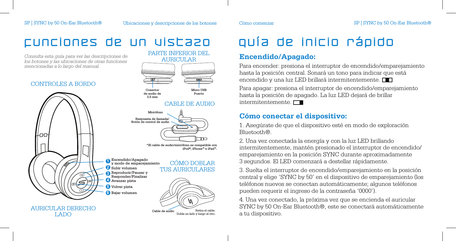 Consulta esta gu&iacute;a para ver las descripciones de los botones y las ubicaciones de otras funciones mencionadas a lo largo del manual.Ubicaciones y descripciones de los botonesCable de audioAURICULAR DERECHOLADO Retira el cable.  Dobla un lado y luego el otro.Encendido/Apagado  y modo de emparejamientoSubir volumenReproducir/Pausar y Responder/FinalizarAvanzar pistaVolver pistaBajar volumen 246351CONTROLES A BORDOC&Oacute;MO DOBLAR  TUS AURICULARESConector de audio de 3,5 mm Micro USBPuerto  PARTE INFERIOR DEL AURICULARMicr&oacute;fonoRespuesta de llamada/Bot&oacute;n de control de audioCABLE DE AUDIO*El cable de audio/micr&oacute;fono es compatible con  iPod&reg;, iPhone&trade; e iPad&trade;.funciones de un vistazoEncendido/Apagado:Para encender: presiona el interruptor de encendido/emparejamiento hasta la posici&oacute;n central. Sonar&aacute; un tono para indicar que est&aacute; encendido y una luz LED brillar&aacute; intermitentemente. Para apagar: presiona el interruptor de encendido/emparejamiento hasta la posici&oacute;n de apagado. La luz LED dejar&aacute; de brillar intermitentemente. C&oacute;mo conectar el dispositivo:1. Aseg&uacute;rate de que el dispositivo est&eacute; en modo de exploraci&oacute;n Bluetooth&reg;.2. Una vez conectada la energ&iacute;a y con la luz LED brillando intermitentemente, mant&eacute;n presionado el interruptor de encendido/emparejamiento en la posici&oacute;n SYNC durante aproximadamente 3 segundos. El LED comenzar&aacute; a destellar r&aacute;pidamente. 3. Suelta el interruptor de encendido/emparejamiento en la posici&oacute;n central y elige &lsquo;SYNC by 50&rsquo; en el dispositivo de emparejamiento (los tel&eacute;fonos nuevos se conectan autom&aacute;ticamente; algunos tel&eacute;fonos pueden requerir el ingreso de la contrase&ntilde;a &lsquo;0000&rsquo;).4. Una vez conectado, la pr&oacute;xima vez que se encienda el auricular SYNC by 50 On-Ear Bluetooth&reg;, este se conectar&aacute; autom&aacute;ticamente a tu dispositivo.C&oacute;mo comenzargu&iacute;a de inicio r&aacute;pidoSP | SYNC by 50 On-Ear Bluetooth&reg; SP | SYNC by 50 On-Ear Bluetooth&reg;