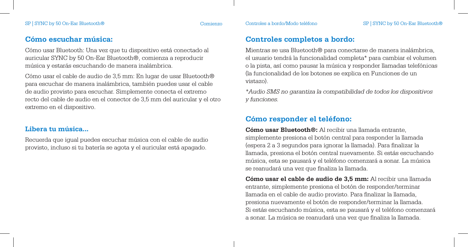 C&oacute;mo escuchar m&uacute;sica:C&oacute;mo usar Bluetooth: Una vez que tu dispositivo est&aacute; conectado al auricular SYNC by 50 On-Ear Bluetooth&reg;, comienza a reproducir m&uacute;sica y estar&aacute;s escuchando de manera inal&aacute;mbrica.C&oacute;mo usar el cable de audio de 3,5 mm: En lugar de usar Bluetooth&reg; para escuchar de manera inal&aacute;mbrica, tambi&eacute;n puedes usar el cable de audio provisto para escuchar. Simplemente conecta el extremo recto del cable de audio en el conector de 3,5 mm del auricular y el otro extremo en el dispositivo. Libera tu m&uacute;sica...Recuerda que igual puedes escuchar m&uacute;sica con el cable de audio provisto, incluso si tu bater&iacute;a se agota y el auricular est&aacute; apagado.Comienzo Controles a bordo/Modo tel&eacute;fonoControles completos a bordo:Mientras se usa Bluetooth&reg; para conectarse de manera inal&aacute;mbrica, el usuario tendr&aacute; la funcionalidad completa* para cambiar el volumen o la pista, as&iacute; como pausar la m&uacute;sica y responder llamadas telef&oacute;nicas (la funcionalidad de los botones se explica en Funciones de un vistazo).*Audio SMS no garantiza la compatibilidad de todos los dispositivos  y funciones. C&oacute;mo responder el tel&eacute;fono:C&oacute;mo usar Bluetooth&reg;: Al recibir una llamada entrante, simplemente presiona el bot&oacute;n central para responder la llamada (espera 2 a 3 segundos para ignorar la llamada). Para ﬁnalizar la llamada, presiona el bot&oacute;n central nuevamente. Si est&aacute;s escuchando m&uacute;sica, esta se pausar&aacute; y el tel&eacute;fono comenzar&aacute; a sonar. La m&uacute;sica se reanudar&aacute; una vez que ﬁnaliza la llamada.C&oacute;mo usar el cable de audio de 3,5mm: Al recibir una llamada entrante, simplemente presiona el bot&oacute;n de responder/terminar llamada en el cable de audio provisto. Para ﬁnalizar la llamada, presiona nuevamente el bot&oacute;n de responder/terminar la llamada. Si est&aacute;s escuchando m&uacute;sica, esta se pausar&aacute; y el tel&eacute;fono comenzar&aacute; a sonar. La m&uacute;sica se reanudar&aacute; una vez que ﬁnaliza la llamada.SP | SYNC by 50 On-Ear Bluetooth&reg; SP | SYNC by 50 On-Ear Bluetooth&reg;