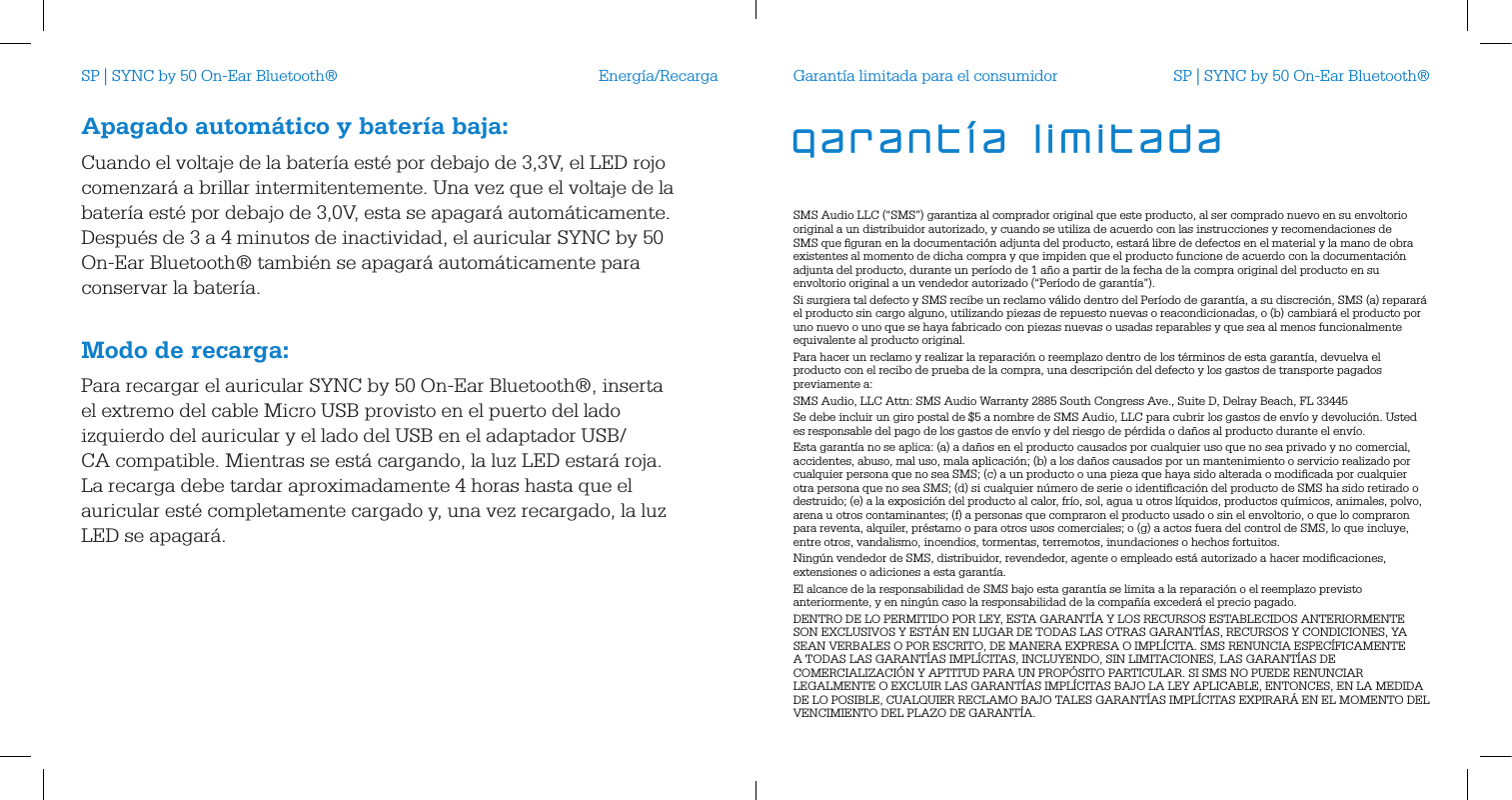 Energ&iacute;a/RecargaApagado autom&aacute;tico y bater&iacute;a baja:Cuando el voltaje de la bater&iacute;a est&eacute; por debajo de 3,3V, el LED rojo comenzar&aacute; a brillar intermitentemente. Una vez que el voltaje de la bater&iacute;a est&eacute; por debajo de 3,0V, esta se apagar&aacute; autom&aacute;ticamente. Despu&eacute;s de 3 a 4 minutos de inactividad, el auricular SYNC by 50 On-Ear Bluetooth&reg; tambi&eacute;n se apagar&aacute; autom&aacute;ticamente para conservar la bater&iacute;a. Modo de recarga:Para recargar el auricular SYNC by 50 On-Ear Bluetooth&reg;, inserta el extremo del cable Micro USB provisto en el puerto del lado izquierdo del auricular y el lado del USB en el adaptador USB/CA compatible. Mientras se est&aacute; cargando, la luz LED estar&aacute; roja. La recarga debe tardar aproximadamente 4 horas hasta que el auricular est&eacute; completamente cargado y, una vez recargado, la luz LED se apagar&aacute;.Garant&iacute;a limitada para el consumidorSMS Audio LLC (&ldquo;SMS&rdquo;) garantiza al comprador original que este producto, al ser comprado nuevo en su envoltorio original a un distribuidor autorizado, y cuando se utiliza de acuerdo con las instrucciones y recomendaciones de SMS que ﬁguran en la documentaci&oacute;n adjunta del producto, estar&aacute; libre de defectos en el material y la mano de obra existentes al momento de dicha compra y que impiden que el producto funcione de acuerdo con la documentaci&oacute;n adjunta del producto, durante un per&iacute;odo de 1 a&ntilde;o a partir de la fecha de la compra original del producto en su envoltorio original a un vendedor autorizado (&ldquo;Per&iacute;odo de garant&iacute;a&rdquo;).Si surgiera tal defecto y SMS recibe un reclamo v&aacute;lido dentro del Per&iacute;odo de garant&iacute;a, a su discreci&oacute;n, SMS (a) reparar&aacute; el producto sin cargo alguno, utilizando piezas de repuesto nuevas o reacondicionadas, o (b) cambiar&aacute; el producto por uno nuevo o uno que se haya fabricado con piezas nuevas o usadas reparables y que sea al menos funcionalmente equivalente al producto original.Para hacer un reclamo y realizar la reparaci&oacute;n o reemplazo dentro de los t&eacute;rminos de esta garant&iacute;a, devuelva el producto con el recibo de prueba de la compra, una descripci&oacute;n del defecto y los gastos de transporte pagados previamente a:SMS Audio, LLC Attn: SMS Audio Warranty 2885 South Congress Ave., Suite D, Delray Beach, FL 33445Se debe incluir un giro postal de $5 a nombre de SMS Audio, LLC para cubrir los gastos de env&iacute;o y devoluci&oacute;n. Usted es responsable del pago de los gastos de env&iacute;o y del riesgo de p&eacute;rdida o da&ntilde;os al producto durante el env&iacute;o. Esta garant&iacute;a no se aplica: (a) a da&ntilde;os en el producto causados   por cualquier uso que no sea privado y no comercial, accidentes, abuso, mal uso, mala aplicaci&oacute;n; (b) a los da&ntilde;os causados   por un mantenimiento o servicio realizado por cualquier persona que no sea SMS; (c) a un producto o una pieza que haya sido alterada o modiﬁcada por cualquier otra persona que no sea SMS; (d) si cualquier n&uacute;mero de serie o identiﬁcaci&oacute;n del producto de SMS ha sido retirado o destruido; (e) a la exposici&oacute;n del producto al calor, fr&iacute;o, sol, agua u otros l&iacute;quidos, productos qu&iacute;micos, animales, polvo, arena u otros contaminantes; (f) a personas que compraron el producto usado o sin el envoltorio, o que lo compraron para reventa, alquiler, pr&eacute;stamo o para otros usos comerciales; o (g) a actos fuera del control de SMS, lo que incluye, entre otros, vandalismo, incendios, tormentas, terremotos, inundaciones o hechos fortuitos.Ning&uacute;n vendedor de SMS, distribuidor, revendedor, agente o empleado est&aacute; autorizado a hacer modiﬁcaciones, extensiones o adiciones a esta garant&iacute;a. El alcance de la responsabilidad de SMS bajo esta garant&iacute;a se limita a la reparaci&oacute;n o el reemplazo previsto anteriormente, y en ning&uacute;n caso la responsabilidad de la compa&ntilde;&iacute;a exceder&aacute; el precio pagado. DENTRO DE LO PERMITIDO POR LEY, ESTA GARANT&Iacute;A Y LOS RECURSOS ESTABLECIDOS ANTERIORMENTE SON EXCLUSIVOS Y EST&Aacute;N EN LUGAR DE TODAS LAS OTRAS GARANT&Iacute;AS, RECURSOS Y CONDICIONES, YA SEAN VERBALES O POR ESCRITO, DE MANERA EXPRESA O IMPL&Iacute;CITA. SMS RENUNCIA ESPEC&Iacute;FICAMENTE A TODAS LAS GARANT&Iacute;AS IMPL&Iacute;CITAS, INCLUYENDO, SIN LIMITACIONES, LAS GARANT&Iacute;AS DE COMERCIALIZACI&Oacute;N Y APTITUD PARA UN PROP&Oacute;SITO PARTICULAR. SI SMS NO PUEDE RENUNCIAR LEGALMENTE O EXCLUIR LAS GARANT&Iacute;AS IMPL&Iacute;CITAS BAJO LA LEY APLICABLE, ENTONCES, EN LA MEDIDA DE LO POSIBLE, CUALQUIER RECLAMO BAJO TALES GARANT&Iacute;AS IMPL&Iacute;CITAS EXPIRAR&Aacute; EN EL MOMENTO DEL VENCIMIENTO DEL PLAZO DE GARANT&Iacute;A.garant&iacute;a limitadaSP | SYNC by 50 On-Ear Bluetooth&reg; SP | SYNC by 50 On-Ear Bluetooth&reg;