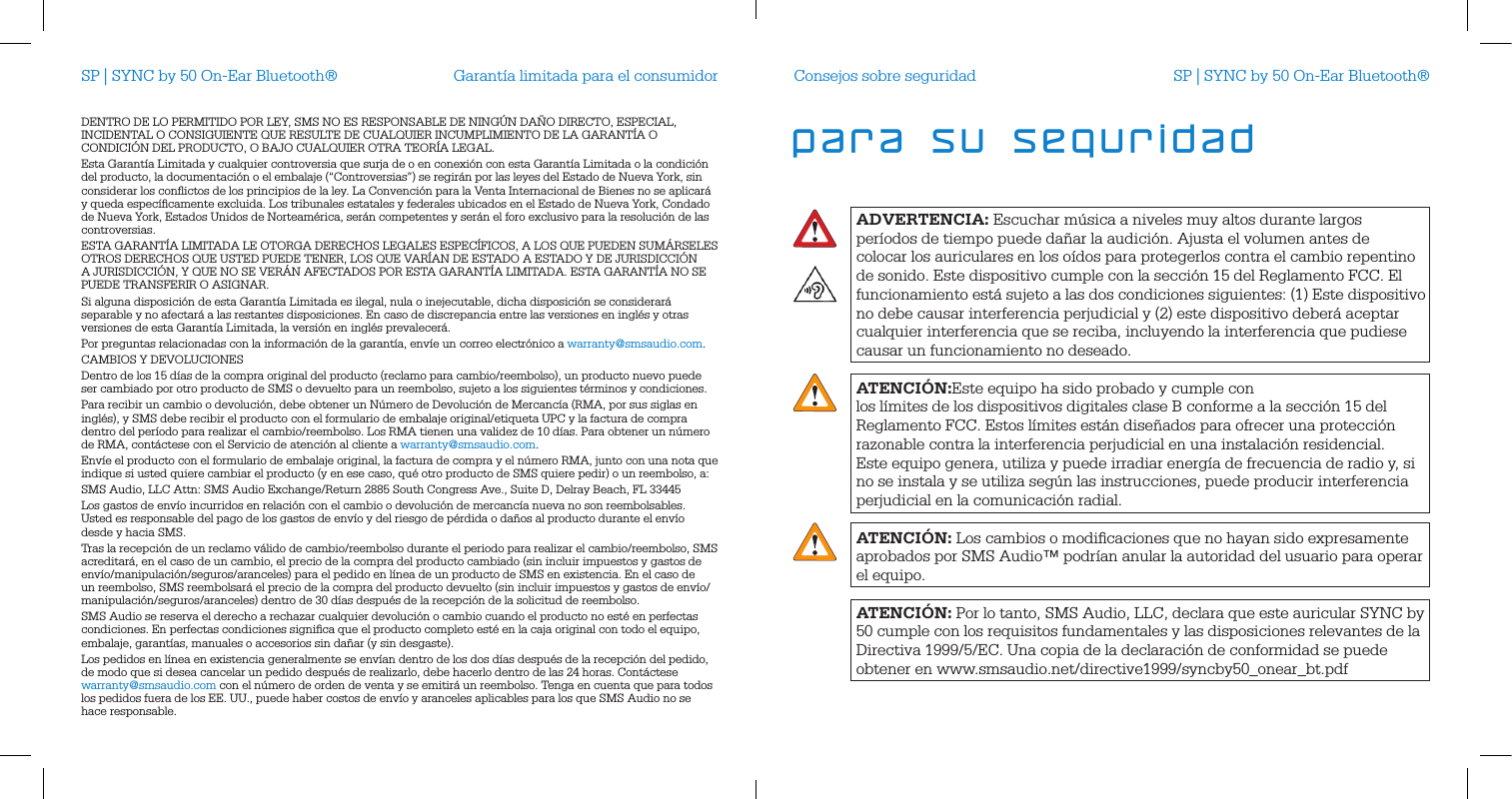 Garant&iacute;a limitada para el consumidorDENTRO DE LO PERMITIDO POR LEY, SMS NO ES RESPONSABLE DE NING&Uacute;N DA&Ntilde;O DIRECTO, ESPECIAL, INCIDENTAL O CONSIGUIENTE QUE RESULTE DE CUALQUIER INCUMPLIMIENTO DE LA GARANT&Iacute;A O CONDICI&Oacute;N DEL PRODUCTO, O BAJO CUALQUIER OTRA TEOR&Iacute;A LEGAL. Esta Garant&iacute;a Limitada y cualquier controversia que surja de o en conexi&oacute;n con esta Garant&iacute;a Limitada o la condici&oacute;n del producto, la documentaci&oacute;n o el embalaje (&ldquo;Controversias&rdquo;) se regir&aacute;n por las leyes del Estado de Nueva York, sin considerar los conﬂictos de los principios de la ley. La Convenci&oacute;n para la Venta Internacional de Bienes no se aplicar&aacute; y queda espec&iacute;ﬁcamente excluida. Los tribunales estatales y federales ubicados en el Estado de Nueva York, Condado de Nueva York, Estados Unidos de Norteam&eacute;rica, ser&aacute;n competentes y ser&aacute;n el foro exclusivo para la resoluci&oacute;n de las controversias. ESTA GARANT&Iacute;A LIMITADA LE OTORGA DERECHOS LEGALES ESPEC&Iacute;FICOS, A LOS QUE PUEDEN SUM&Aacute;RSELES OTROS DERECHOS QUE USTED PUEDE TENER, LOS QUE VAR&Iacute;AN DE ESTADO A ESTADO Y DE JURISDICCI&Oacute;N A JURISDICCI&Oacute;N, Y QUE NO SE VER&Aacute;N AFECTADOS POR ESTA GARANT&Iacute;A LIMITADA. ESTA GARANT&Iacute;A NO SE PUEDE TRANSFERIR O ASIGNAR. Si alguna disposici&oacute;n de esta Garant&iacute;a Limitada es ilegal, nula o inejecutable, dicha disposici&oacute;n se considerar&aacute; separable y no afectar&aacute; a las restantes disposiciones. En caso de discrepancia entre las versiones en ingl&eacute;s y otras versiones de esta Garant&iacute;a Limitada, la versi&oacute;n en ingl&eacute;s prevalecer&aacute;. Por preguntas relacionadas con la informaci&oacute;n de la garant&iacute;a, env&iacute;e un correo electr&oacute;nico a warranty@smsaudio.com.CAMBIOS Y DEVOLUCIONESDentro de los 15 d&iacute;as de la compra original del producto (reclamo para cambio/reembolso), un producto nuevo puede ser cambiado por otro producto de SMS o devuelto para un reembolso, sujeto a los siguientes t&eacute;rminos y condiciones.Para recibir un cambio o devoluci&oacute;n, debe obtener un N&uacute;mero de Devoluci&oacute;n de Mercanc&iacute;a (RMA, por sus siglas en ingl&eacute;s), y SMS debe recibir el producto con el formulario de embalaje original/etiqueta UPC y la factura de compra dentro del per&iacute;odo para realizar el cambio/reembolso. Los RMA tienen una validez de 10 d&iacute;as. Para obtener un n&uacute;mero de RMA, cont&aacute;ctese con el Servicio de atenci&oacute;n al cliente a warranty@smsaudio.com.Env&iacute;e el producto con el formulario de embalaje original, la factura de compra y el n&uacute;mero RMA, junto con una nota que indique si usted quiere cambiar el producto (y en ese caso, qu&eacute; otro producto de SMS quiere pedir) o un reembolso, a:SMS Audio, LLC Attn: SMS Audio Exchange/Return 2885 South Congress Ave., Suite D, Delray Beach, FL 33445Los gastos de env&iacute;o incurridos en relaci&oacute;n con el cambio o devoluci&oacute;n de mercanc&iacute;a nueva no son reembolsables. Usted es responsable del pago de los gastos de env&iacute;o y del riesgo de p&eacute;rdida o da&ntilde;os al producto durante el env&iacute;o desde y hacia SMS. Tras la recepci&oacute;n de un reclamo v&aacute;lido de cambio/reembolso durante el periodo para realizar el cambio/reembolso, SMS acreditar&aacute;, en el caso de un cambio, el precio de la compra del producto cambiado (sin incluir impuestos y gastos de env&iacute;o/manipulaci&oacute;n/seguros/aranceles) para el pedido en l&iacute;nea de un producto de SMS en existencia. En el caso de un reembolso, SMS reembolsar&aacute; el precio de la compra del producto devuelto (sin incluir impuestos y gastos de env&iacute;o/manipulaci&oacute;n/seguros/aranceles) dentro de 30 d&iacute;as despu&eacute;s de la recepci&oacute;n de la solicitud de reembolso.SMS Audio se reserva el derecho a rechazar cualquier devoluci&oacute;n o cambio cuando el producto no est&eacute; en perfectas condiciones. En perfectas condiciones signiﬁca que el producto completo est&eacute; en la caja original con todo el equipo, embalaje, garant&iacute;as, manuales o accesorios sin da&ntilde;ar (y sin desgaste). Los pedidos en l&iacute;nea en existencia generalmente se env&iacute;an dentro de los dos d&iacute;as despu&eacute;s de la recepci&oacute;n del pedido, de modo que si desea cancelar un pedido despu&eacute;s de realizarlo, debe hacerlo dentro de las 24 horas. Cont&aacute;ctese warranty@smsaudio.com con el n&uacute;mero de orden de venta y se emitir&aacute; un reembolso. Tenga en cuenta que para todos los pedidos fuera de los EE. UU., puede haber costos de env&iacute;o y aranceles aplicables para los que SMS Audio no se hace responsable.SP | SYNC by 50 On-Ear Bluetooth&reg;ADVERTENCIA: Escuchar m&uacute;sica a niveles muy altos durante largos per&iacute;odos de tiempo puede da&ntilde;ar la audici&oacute;n. Ajusta el volumen antes de colocar los auriculares en los o&iacute;dos para protegerlos contra el cambio repentino de sonido. Este dispositivo cumple con la secci&oacute;n 15 del Reglamento FCC. El funcionamiento est&aacute; sujeto a las dos condiciones siguientes: (1) Este dispositivo no debe causar interferencia perjudicial y (2) este dispositivo deber&aacute; aceptar cualquier interferencia que se reciba, incluyendo la interferencia que pudiese causar un funcionamiento no deseado.ATENCI&Oacute;N:Este equipo ha sido probado y cumple con  los l&iacute;mites de los dispositivos digitales clase B conforme a la secci&oacute;n 15 del Reglamento FCC. Estos l&iacute;mites est&aacute;n dise&ntilde;ados para ofrecer una protecci&oacute;n razonable contra la interferencia perjudicial en una instalaci&oacute;n residencial. Este equipo genera, utiliza y puede irradiar energ&iacute;a de frecuencia de radio y, si no se instala y se utiliza seg&uacute;n las instrucciones, puede producir interferencia perjudicial en la comunicaci&oacute;n radial.ATENCI&Oacute;N: Los cambios o modiﬁcaciones que no hayan sido expresamente aprobados por SMS Audio&trade; podr&iacute;an anular la autoridad del usuario para operar el equipo.ATENCI&Oacute;N: Por lo tanto, SMS Audio, LLC, declara que este auricular SYNC by 50 cumple con los requisitos fundamentales y las disposiciones relevantes de la Directiva 1999/5/EC. Una copia de la declaraci&oacute;n de conformidad se puedeobtener en www.smsaudio.net/directive1999/syncby50_onear_bt.pdfConsejos sobre seguridad SP | SYNC by 50 On-Ear Bluetooth&reg;para su seguridad