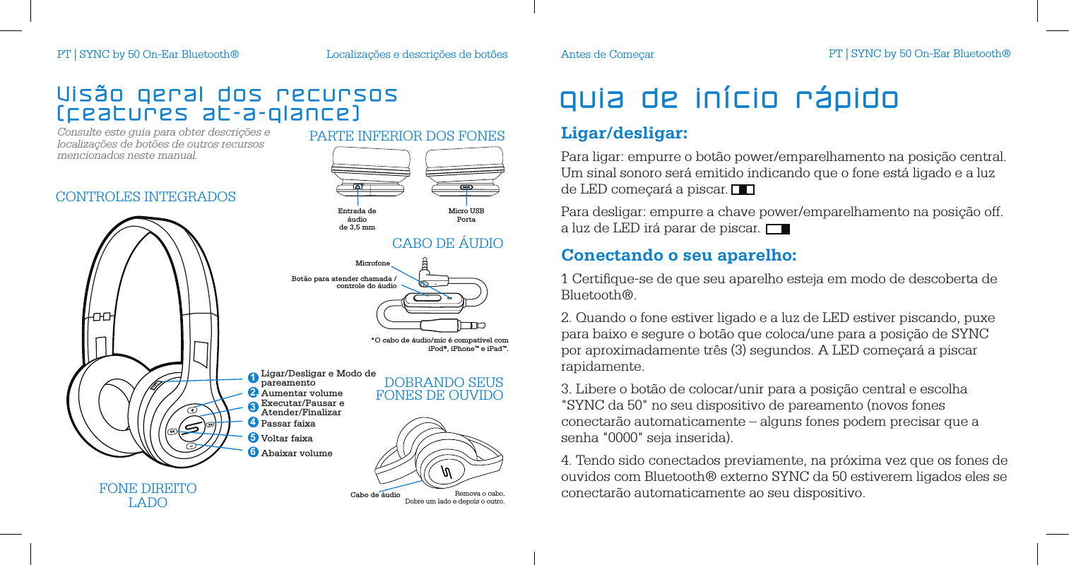 Consulte este guia para obter descri&ccedil;&otilde;es e localiza&ccedil;&otilde;es de bot&otilde;es de outros recursos mencionados neste manual.Localiza&ccedil;&otilde;es e descri&ccedil;&otilde;es de bot&otilde;esCabo de &aacute;udioFONE DIREITOLADO Remova o cabo.  Dobre um lado e depois o outro.Ligar/Desligar e Modo de pareamentoAumentar volumeExecutar/Pausar e Atender/FinalizarPassar faixaVoltar faixaAbaixar volume 2.46351CONTROLES INTEGRADOSDOBRANDO SEUS FONES DE OUVIDOEntrada de &aacute;udio  de 3,5 mmMicro USBPorta  PARTE INFERIOR DOS FONESMicrofoneBot&atilde;o para atender chamada /controle do &aacute;udioCABO DE &Aacute;UDIO*O cabo de &aacute;udio/mic &eacute; compat&iacute;vel com  iPod&reg;, iPhone&trade; e iPad&trade;.Vis&atilde;o geral dos recursos   (features at-a-glance) Ligar/desligar:Para ligar: empurre o bot&atilde;o power/emparelhamento na posi&ccedil;&atilde;o central.  Um sinal sonoro ser&aacute; emitido indicando que o fone est&aacute; ligado e a luz de LED come&ccedil;ar&aacute; a piscar. Para desligar: empurre a chave power/emparelhamento na posi&ccedil;&atilde;o off.  a luz de LED ir&aacute; parar de piscar. Conectando o seu aparelho:1 Certiﬁque-se de que seu aparelho esteja em modo de descoberta de Bluetooth&reg;.2. Quando o fone estiver ligado e a luz de LED estiver piscando, puxe para baixo e segure o bot&atilde;o que coloca/une para a posi&ccedil;&atilde;o de SYNC por aproximadamente tr&ecirc;s (3) segundos. A LED come&ccedil;ar&aacute; a piscar rapidamente. 3. Libere o bot&atilde;o de colocar/unir para a posi&ccedil;&atilde;o central e escolha "SYNC da 50" no seu dispositivo de pareamento (novos fones conectar&atilde;o automaticamente &ndash; alguns fones podem precisar que a senha "0000" seja inserida).4. Tendo sido conectados previamente, na pr&oacute;xima vez que os fones de ouvidos com Bluetooth&reg; externo SYNC da 50 estiverem ligados eles se conectar&atilde;o automaticamente ao seu dispositivo.Antes de Come&ccedil;arguia de in&iacute;cio r&aacute;pidoPT | SYNC by 50 On-Ear Bluetooth&reg; PT | SYNC by 50 On-Ear Bluetooth&reg;