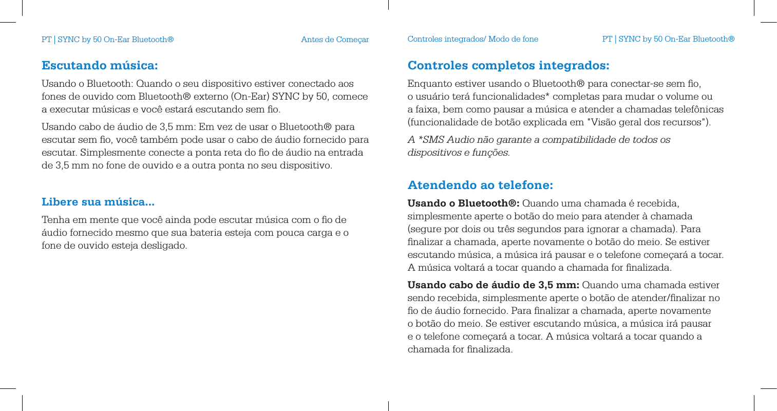 Escutando m&uacute;sica:Usando o Bluetooth: Quando o seu dispositivo estiver conectado aos fones de ouvido com Bluetooth&reg; externo (On-Ear) SYNC by 50, comece a executar m&uacute;sicas e voc&ecirc; estar&aacute; escutando sem ﬁo.Usando cabo de &aacute;udio de 3,5 mm: Em vez de usar o Bluetooth&reg; para escutar sem ﬁo, voc&ecirc; tamb&eacute;m pode usar o cabo de &aacute;udio fornecido para escutar. Simplesmente conecte a ponta reta do ﬁo de &aacute;udio na entrada de 3,5 mm no fone de ouvido e a outra ponta no seu dispositivo. Libere sua m&uacute;sica...Tenha em mente que voc&ecirc; ainda pode escutar m&uacute;sica com o ﬁo de &aacute;udio fornecido mesmo que sua bateria esteja com pouca carga e o fone de ouvido esteja desligado.Antes de Come&ccedil;ar Controles integrados/ Modo de foneControles completos integrados:Enquanto estiver usando o Bluetooth&reg; para conectar-se sem ﬁo, o usu&aacute;rio ter&aacute; funcionalidades* completas para mudar o volume ou a faixa, bem como pausar a m&uacute;sica e atender a chamadas telef&ocirc;nicas (funcionalidade de bot&atilde;o explicada em "Vis&atilde;o geral dos recursos").A *SMS Audio n&atilde;o garante a compatibilidade de todos os dispositivos e fun&ccedil;&otilde;es. Atendendo ao telefone:Usando o Bluetooth&reg;: Quando uma chamada &eacute; recebida, simplesmente aperte o bot&atilde;o do meio para atender &agrave; chamada (segure por dois ou tr&ecirc;s segundos para ignorar a chamada). Para ﬁnalizar a chamada, aperte novamente o bot&atilde;o do meio. Se estiver escutando m&uacute;sica, a m&uacute;sica ir&aacute; pausar e o telefone come&ccedil;ar&aacute; a tocar. A m&uacute;sica voltar&aacute; a tocar quando a chamada for ﬁnalizada.Usando cabo de &aacute;udio de 3,5 mm: Quando uma chamada estiver sendo recebida, simplesmente aperte o bot&atilde;o de atender/ﬁnalizar no ﬁo de &aacute;udio fornecido. Para ﬁnalizar a chamada, aperte novamente o bot&atilde;o do meio. Se estiver escutando m&uacute;sica, a m&uacute;sica ir&aacute; pausar e o telefone come&ccedil;ar&aacute; a tocar. A m&uacute;sica voltar&aacute; a tocar quando a chamada for ﬁnalizada.PT | SYNC by 50 On-Ear Bluetooth&reg; PT | SYNC by 50 On-Ear Bluetooth&reg;